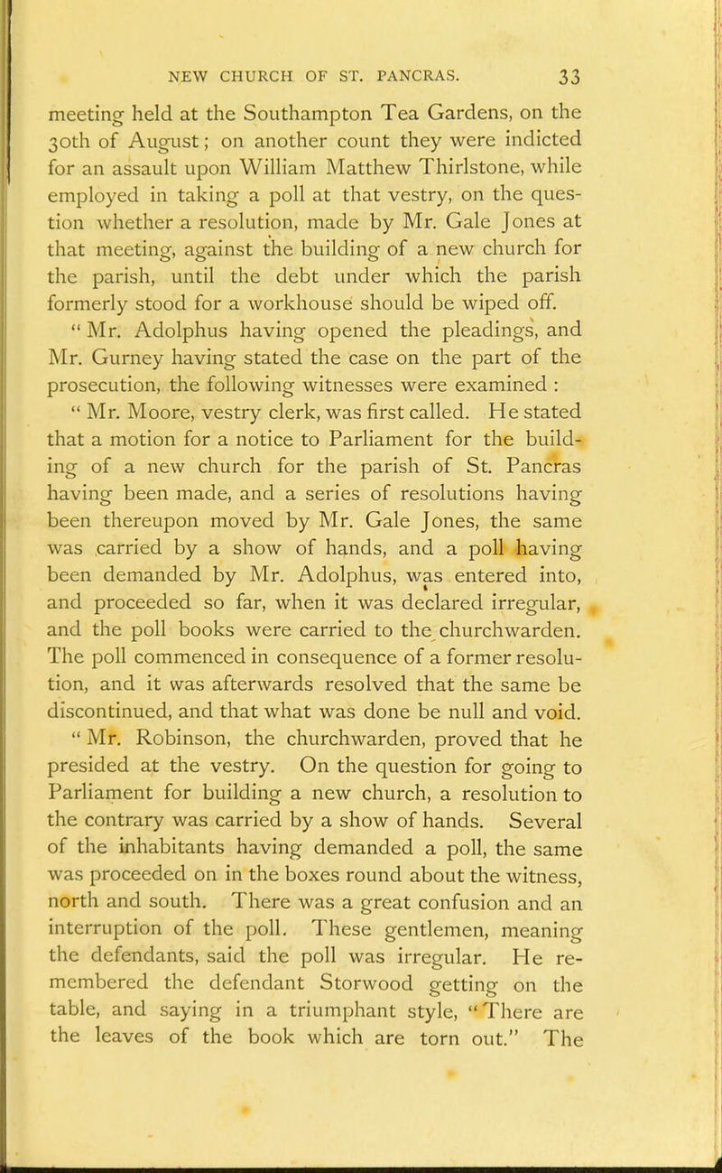 meeting held at the Southampton Tea Gardens, on the 30th of August; on another count they were indicted for an assault upon William Matthew Thirlstone, while employed in taking a poll at that vestry, on the ques- tion whether a resolution, made by Mr, Gale Jones at that meeting, against the building of a new church for the parish, until the debt under which the parish formerly stood for a workhouse should be wiped off.  Mr. Adolphus having opened the pleadings, and Mr. Gurney having stated the case on the part of the prosecution, the following witnesses were examined :  Mr. Moore, vestry clerk, was first called. He stated that a motion for a notice to Parliament for the build- ing of a new church for the parish of St, Pancras having been made, and a series of resolutions having been thereupon moved by Mr, Gale Jones, the same was .carried by a show of hands, and a poll having been demanded by Mr, Adolphus, was entered into, and proceeded so far, when it was declared irregular, and the poll books were carried to the churchwarden. The poll commenced in consequence of a former resolu- tion, and it was afterwards resolved that the same be discontinued, and that what was done be null and void,  Mr. Robinson, the churchwarden, proved that he presided at the vestry. On the question for going to Parliament for building a new church, a resolution to the contrary was carried by a show of hands. Several of the inhabitants having demanded a poll, the same was proceeded on in the boxes round about the witness, north and south. There was a great confusion and an interruption of the poll. These gentlemen, meaning the defendants, said the poll was irregular. He re- membered the defendant Storwood getting on the table, and saying in a triumphant style, There are the leaves of the book which are torn out. The