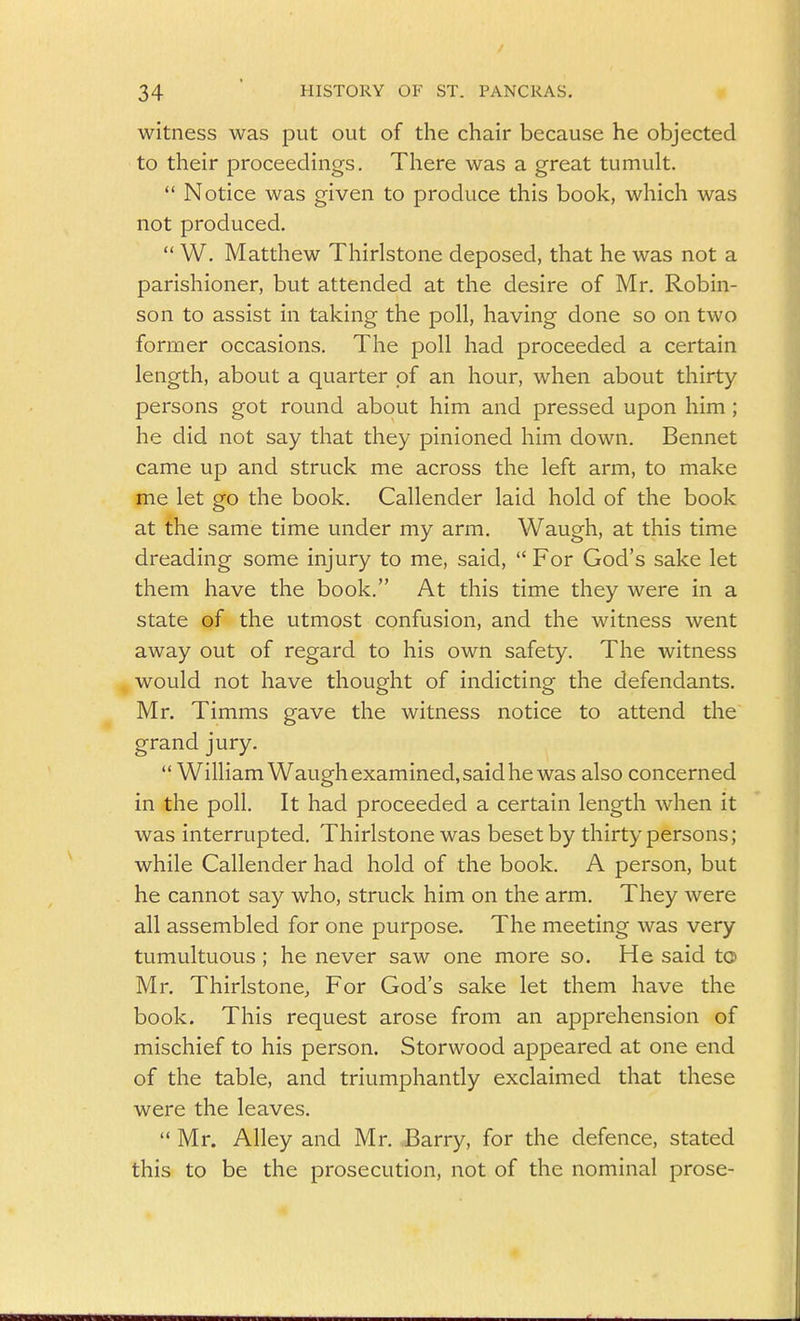 witness was put out of the chair because he objected to their proceedings. There was a great tumult.  Notice was given to produce this book, which was not produced.  W. Matthew Thirlstone deposed, that he was not a parishioner, but attended at the desire of Mr. Robin- son to assist in taking the poll, having done so on two former occasions. The poll had proceeded a certain length, about a quarter of an hour, when about thirty persons got round about him and pressed upon him ; he did not say that they pinioned him down. Bennet came up and struck me across the left arm, to make me let go the book, Callender laid hold of the book at the same time under my arm. Waugh, at this time dreading some injury to me, said,  For God's sake let them have the book. At this time they were in a state of the utmost confusion, and the witness went away out of regard to his own safety. The witness would not have thought of indicting the defendants. Mr. Timms gave the witness notice to attend the grand jury.  William Waugh examined, said he was also concerned in the poll. It had proceeded a certain length when it was interrupted. Thirlstone was beset by thirty persons; while Callender had hold of the book. A person, but he cannot say who, struck him on the arm. They were all assembled for one purpose. The meeting was very tumultuous ; he never saw one more so. He said to Mr. Thirlstone, For God's sake let them have the book. This request arose from an apprehension of mischief to his person. Storwood appeared at one end of the table, and triumphantly exclaimed that these were the leaves. Mr. Alley and Mr. Barry, for the defence, stated this to be the prosecution, not of the nominal prose-