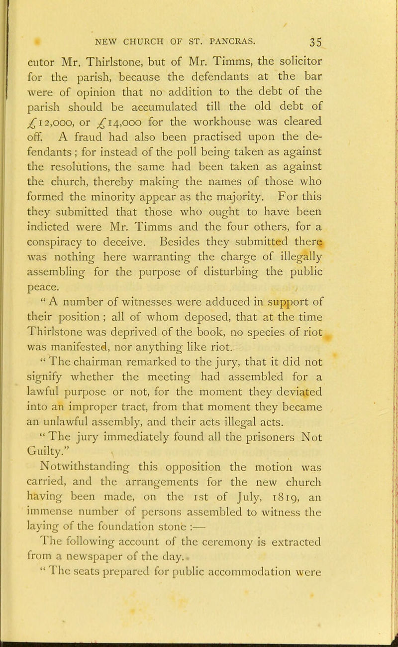 cutor Mr. Thirlstone, but of Mr. Timms, the solicitor for the parish, because the defendants at the bar were of opinion that no addition to the debt of the parish should be accumulated till the old debt of ^12,000, or ^14,000 for the workhouse was cleared off. A fraud had also been practised upon the de- fendants ; for instead of the poll being taken as against the resolutions, the same had been taken as against the church, thereby making the names of those who formed the minority appear as the majority. For this they submitted that those who ought to have been indicted were Mr. Timms and the four others, for a conspiracy to deceive. Besides they submitted there was nothing here warranting the charge of illegally assembling for the purpose of disturbing the public peace. / A number of witnesses were adduced in support of their position; all of whom deposed, that at the time Thirlstone was deprived of the book, no species of riot was manifested, nor anything like riot.  The chairman remarked to the jury, that it did not signify whether the meeting had assembled for a lawful purpose or not, for the moment they deviated into an improper tract, from that moment they became an unlawful assembly, and their acts illegal acts.  The jury immediately found all the prisoners Not Guilty. Notwithstanding this opposition the motion was carried, and the arrangements for the new church having been made, on the ist of July, 1819, an immense number of persons assembled to witness the laying of the foundation stone :— The following account of the ceremony is extracted from a newspaper of the day.^  The scats prepared for public accommodation were