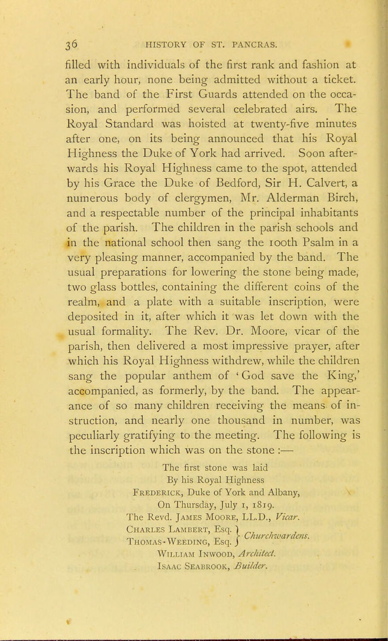 filled with individuals of the first rank and fashion at an early hour, none being admitted without a ticket. The band of the First Guards attended on the occa- sion, and performed several celebrated airs. The Royal Standard was hoisted at twenty-five minutes after one, on its being announced that his Royal Hio^hness the Duke of York had arrived. Soon after- wards his Royal Highness came to the spot, attended by his Grace the Duke of Bedford, Sir H. Calvert, a numerous body of clergymen, Mr. Alderman Birch, and a respectable number of the principal inhabitants of the parish. The children in the parish schools and in the national school then sang the looth Psalm in a very pleasing manner, accompanied by the band. The usual preparations for lowering the stone being made, two glass bottles, containing the different coins of the realm, and a plate with a suitable inscription, were deposited in it, after which it was let down with the usual formality. The Rev. Dr. Moore, vicar of the parish, then delivered a most impressive prayer, after which his Royal Highness withdrew, while the children sang the popular anthem of 'God save the King,' accompanied, as formerly, by the band. The appear- ance of so many children receiving the means of in- struction, and nearly one thousand in number, was peculiarly gratifying to the meeting. The following is the inscription which was on the stone :— The first stone was laid By his Royal Highness Frederick, Duke of York and Albany, ^ On Thursday, July i, 1819. The Revd. James Moore, LL.D., Vicar. Charles Lambert, Esq. Thomas-Weeding, Esq. William In wood, Architect. Isaac Seabrook, Builder. ^ 1 ChurcJnvardeiis. 1-J