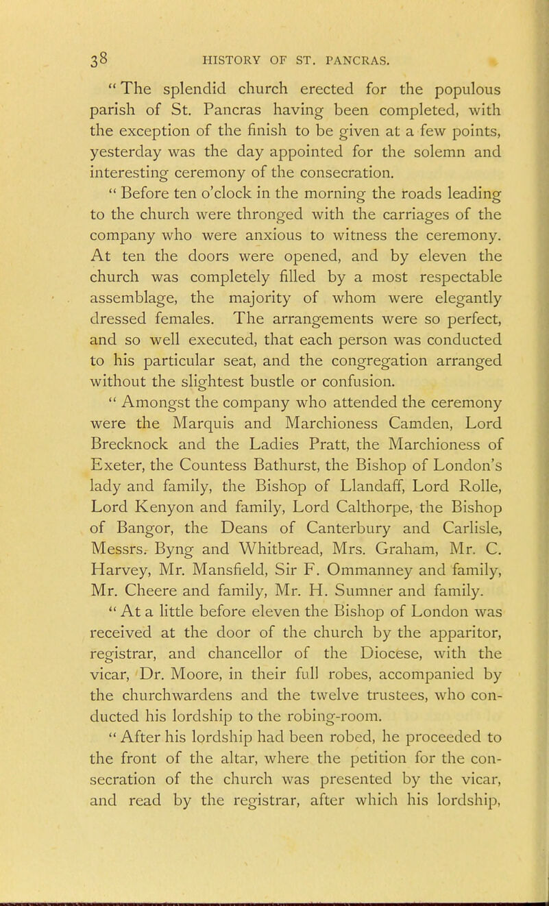  The splendid church erected for the populous parish of St. Pancras having been completed, with the exception of the finish to be given at a few points, yesterday was the day appointed for the solemn and interesting ceremony of the consecration,  Before ten o'clock in the morning the roads leading to the church were thronged with the carriages of the company who were anxious to witness the ceremony. At ten the doors were opened, and by eleven the church was completely filled by a most respectable assemblage, the majority of whom were elegantly dressed females. The arrangements were so perfect, and so well executed, that each person was conducted to his particular seat, and the congregation arranged without the slightest bustle or confusion.  Amongst the company who attended the ceremony were the Marquis and Marchioness Camden, Lord Brecknock and the Ladies Pratt, the Marchioness of Exeter, the Countess Bathurst, the Bishop of London's lady and family, the Bishop of Llandaff, Lord Rolle, Lord Kenyon and family, Lord Calthorpe, the Bishop of Bangor, the Deans of Canterbury and Carlisle, Messrs. Byng and Whitbread, Mrs. Graham, Mr. C, Harvey, Mr. Mansfield, Sir F. Ommanney and family, Mr. Cheere and family, Mr. H. Sumner and family.  At a little before eleven the Bishop of London was received at the door of the church by the apparitor, registrar, and chancellor of the Diocese, with the vicar. Dr. Moore, in their full robes, accompanied by the churchwardens and the twelve trustees, who con- ducted his lordship to the robing-room.  After his lordship had been robed, he proceeded to the front of the altar, where the petition for the con- secration of the church was presented by the vicar, and read by the registrar, after which his lordship.