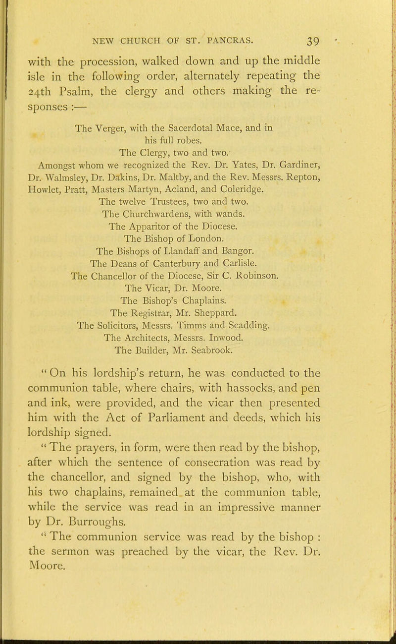 with the procession, walked down and up the middle isle in the following order, alternately repeating the 24th Psalm, the clergy and others making the re- sponses :— The Verger, with the Sacerdotal Mace, and in his full robes. The Clergy, two and two.- Amongst whom we recognized the Rev. Dr. Yates, Dr. Gardiner, Dr. Walmsley, Dr. Dakins, Dr. Maltby, and the Rev. Messrs. Repton, Howlet, Pratt, Masters Martyn, Acland, and Coleridge. The twelve Trustees, two and two. The Churchwardens, with wands. The Apparitor of the Diocese. The Bishop of London. The Bishops of Llandaff and Bangor. The Deans of Canterbury and Carlisle. The Chancellor of the Diocese, Sir C. Robinson. The Vicar, Dr. Moore. The Bishop's Chaplains. The Registrar, Mr. Sheppard. The Solicitors, Messrs. Timms and Scadding. The Architects, Messrs. Inwood. The Builder, Mr. Seabrook.  On his lordship's return, he was conducted to the communion table, where chairs, with hassocks, and pen and ink, were provided, and the vicar then jDresented him with the Act of Parliament and deeds, which his lordship signed.  The prayers, in form, were then read by the bishop, after which the sentence of consecration was read by the chancellor, and signed by the bishop, who, with his two chaplains, remained at the communion table, while the service was read in an impressive manner by Dr. Burroughs.  The communion service was read by the bishop : the sermon was preached by the vicar, the Rev, Dr. Moore.