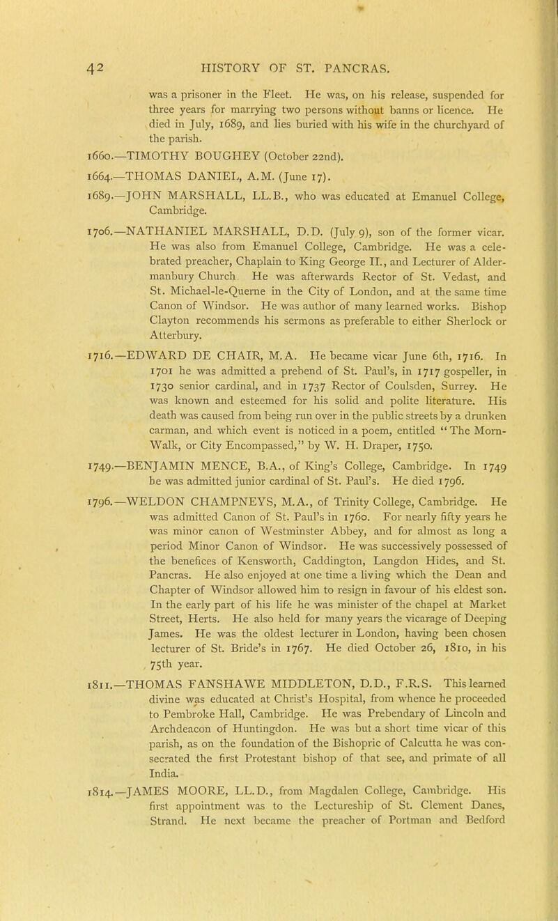 was a prisoner in the Fleet. He was, on his release, suspended for three years for marrying two persons without banns or licence. He died in July, 1689, and lies buried with his wife in the churchyard of the parish. 1660.—TIMOTHY BOUGHEY (October 22nd). 1664.—THOMAS DANIEL, A.M. (June 17). 1689—JOHN MARSHALL, LL.B., who was educated at Emanuel College, Cambridge. 1706.—NATHANIEL MARSHALL, D.D. (July 9), son of the former vicar. He was also from Emanuel College, Cambridge. He was a cele- brated preacher. Chaplain to King George II., and Lecturer of Alder- manbury Church He was afterwards Rector of St. Vedast, and St. Michael-le-Querae in the City of London, and at the same time Canon of Windsor. He was author of many learned works. Bishop Clayton recommends his sermons as preferable to either Sherlock or Atterbury. 1716.—EDWARD DE CHAIR, M.A. He became vicar June 6th, 1716. In 1701 he was admitted a prebend of St. Paul's, in 1717 gospeller, in 1730 senior cardinal, and in 1737 Rector of Coulsden, Surrey. He was known and esteemed for his solid and polite literature. His death was caused from being run over in the public streets by a drunken carman, and which event is noticed in a poem, entitled The Mom- Walk, or City Encompassed, by W. H. Draper, 1750. 1749.—BENJAMIN MENCE, B.A., of King's College, Cambridge. In 1749 be was admitted junior cardinal of St. Paul's. He died 1796. 1796.—WELDON CHAMPNEYS, M.A., of Trinity College, Cambridge. He was admitted Canon of St. Paul's in 1760. For nearly fifty years he was minor canon of Westminster Abbey, and for almost as long a period Minor Canon of Windsor. He was successively possessed of the benefices of Kensworth, Caddington, Langdon Hides, and St. Pancras. He also enjoyed at one time a living which the Dean and Chapter of Windsor allowed him to resign in favour of his eldest son. In the early part of his life he was minister of the chapel at Market Street, Herts. He also held for many years the vicarage of Deeping James. He was the oldest lecturer in London, having been chosen lecturer of St. Bride's in 1767. He died October 26, 1810, in his 75th year. 1811.—THOMAS FANSHAWE MIDDLETON, D.D., F.R.S. This learned divine was educated at Christ's Hospital, from whence he proceeded to Pembroke Hall, Cambridge. He was Prebendary of Lincoln and Archdeacon of Huntingdon. He was but a short time vicar of this parish, as on the foundation of the Bishopric of Calcutta he was con- secrated the first Protestant bishop of that see, and primate of all India. 1814.—JAMES MOORE, LL.D., from Magdalen College, Cambridge. His first appointment was to the Lectureship of St. Clement Danes, Strand. He next became the preacher of Portman and Bedford