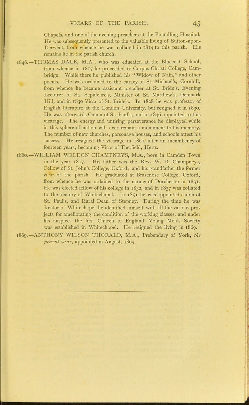 Chapels, and one of the evening preachers at the Foundling Hospital. He was subsequently presented to the valuable living of Sutton-upon- Derwent, from whence he was collated in 1814 to this parish. His remains lie in the parish church. 1846.—THOMAS DALE, M.A., who was educated at the Bluecoat School, from whence in 1817 he proceeded to Corpus Christi College, Cam- bridge. While there he published his Widow of Nain, and other poems. He was ordained to the curacy of St. Michael's, Cornhill, from whence he became assistant preacher at St. Bride's, Evening Lecturer of St. Sepulchre's, Minister of St. Matthew's, Denmark Hill, and in 1830 Vicar of St. Bride's. In 1828 he was professor of English literature at the London University, but resigned it in 1830. He was afterwards Canon of St. Paul's, and in 1846 appointed to this vicarage. The energy and untiring perseverance he displayed while in this sphere of action will ever remain a monument to his memory. The number of new churches, parsonage houses, and schools attest his success. He resigned the vicarage in i860,' after an incumbency of fourteen years, becoming Vicar of Therfield, Herts. i860.—WILLIAM WELDON CHAMPNEYS, M.A., bom in Camden Town in the year 1807. His father was the Rev. W. B. Champneys, Fellow of St. John's College, Oxford; and his grandfather the former vicar of the parish. He graduated at Brazenose College, Oxford, from whence he was ordained to the curacy of Dorchester in 1831. He was elected fellow of his college in 1832, and in 1837 was collated to the rectory of Whitechapel. In 1851 he was appointed canon of St Paul's, and Rural Dean of Stepney. During the time he was Rector of Whitechapel he identified himself with all the various pro- jects for ameliorating the condition of the working classes, and under his auspices the first Church of England Young Men's Society was established in Whitechapel. He resigned the living in 1869. 1869.—ANTHONY WILSON THORALD, M.A., Prebendary of York, the present vicar, appointed in August, 1869.