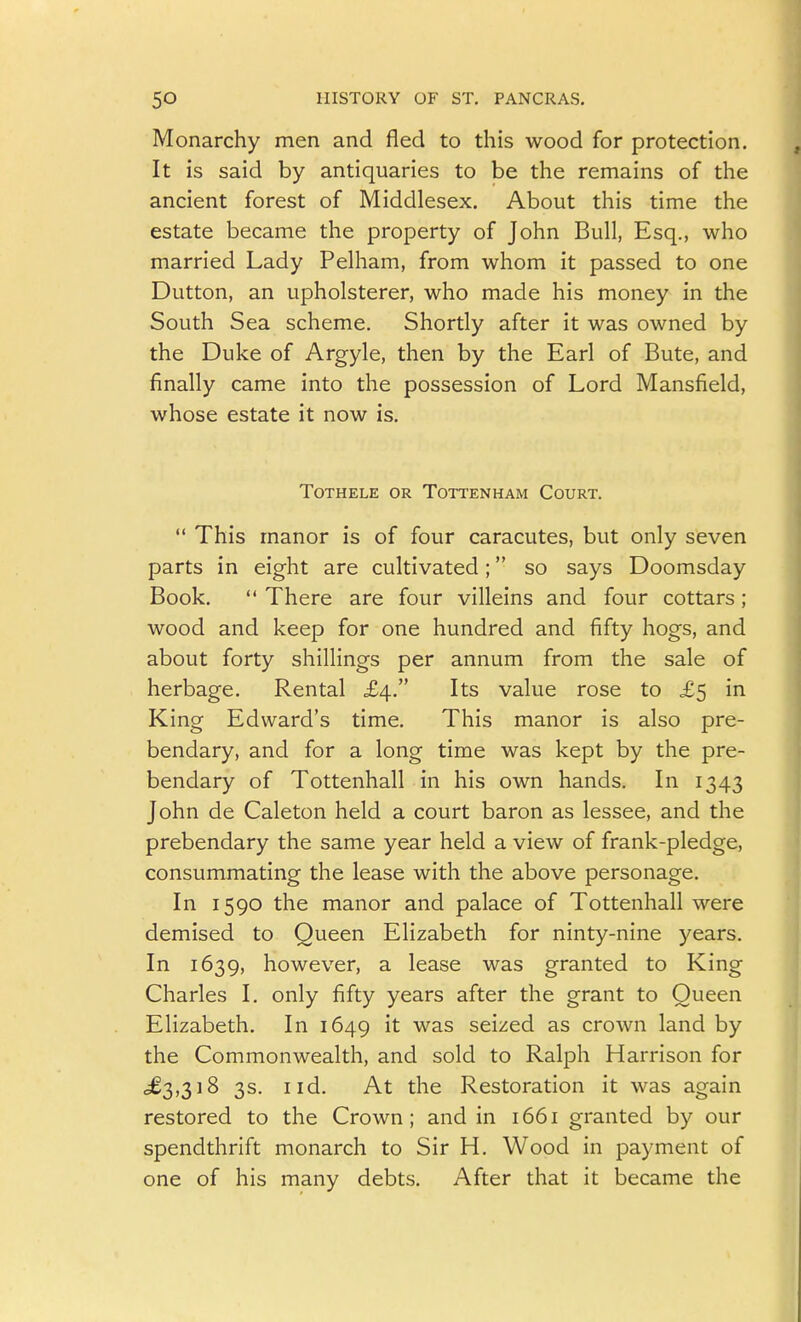 Monarchy men and fled to this wood for protection. It is said by antiquaries to be the remains of the ancient forest of Middlesex. About this time the estate became the property of John Bull, Esq., who married Lady Pelham, from whom it passed to one Button, an upholsterer, who made his money in the South Sea scheme. Shortly after it was owned by the Duke of Argyle, then by the Earl of Bute, and finally came into the possession of Lord Mansfield, whose estate it now is. TOTHELE OR TOTTENHAM CoURT.  This manor is of four caracutes, but only seven parts in eight are cultivated; so says Doomsday Book.  There are four villeins and four cottars; wood and keep for one hundred and fifty hogs, and about forty shillings per annum from the sale of herbage. Rental £4. Its value rose to £5 in King Edward's time. This manor is also pre- bendary, and for a long time was kept by the pre- bendary of Tottenhall in his own hands. In 1343 John de Caleton held a court baron as lessee, and the prebendary the same year held a view of frank-pledge, consummating the lease with the above personage. In 1590 the manor and palace of Tottenhall were demised to Queen Elizabeth for ninty-nine years. In 1639, however, a lease was granted to King Charles I, only fifty years after the grant to Queen Elizabeth. In 1649 it was seized as crown land by the Commonwealth, and sold to Ralph Harrison for -^^3)318 3s. I id. At the Restoration it was again restored to the Crown; and in 1661 granted by our spendthrift monarch to Sir H. Wood in payment of one of his many debts. After that it became the