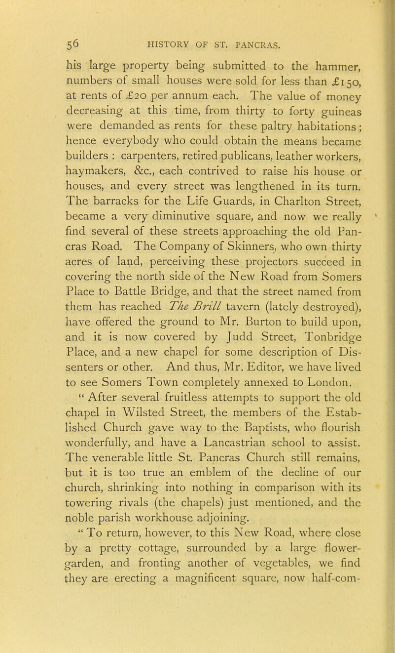 his large property being submitted to the hammer, numbers of small houses were sold for less than ^£150, at rents of £20 per annum each. The value of money decreasing at this time, from thirty to forty guineas were demanded as rents for these paltry habitations; hence everybody who could obtain the means became builders : carpenters, retired publicans, leather workers, haymakers, &c., each contrived to raise his house or houses, and every street was lengthened in its turn. The barracks for the Life Guards, in Charlton Street, became a very diminutive square, and now we really find several of these streets approaching the old Pan- eras Road. The Company of Skinners, who own thirty acres of land, perceiving these projectors succeed in covering the north side of the New Road from Somers Place to Battle Bridge, and that the street named from them has reached TAe Brill tavern (lately destroyed), have offered the ground to Mr. Burton to build upon, and it is now covered by Judd Street, Tonbridge Place, and a new chapel for some description of Dis- senters or other. And thus, Mr. Editor, we have lived to see Somers Town completely annexed to London.  After several fruitless attempts to support the old chapel in Wilsted Street, the members of the Estab- lished Church gave way to the Baptists, who flourish wonderfully, and have a Lancastrian school to assist. The venerable little St. Pancras Church still remains, but it is too true an emblem of the decHne of our church, shrinking into nothing in comparison with its towering rivals (the chapels) just mentioned, and the noble parish workhouse adjoining.  To return, however, to this New Road, where close by a pretty cottage, surrounded by a large flower- garden, and fronting another of vegetables, we find they are erecting a magnificent square, now half-com-