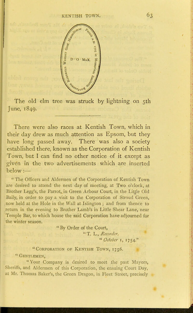 The old elm tree was struck by lightning on 5th June, 1849. There were also races at Kentish Town, which in their day drew as much attention as Epsom, but they have long passed away. There was also a society established there, known as the Corporation of Kentish Town, but I can find no other notice of it except as given in the two advertisements which are inserted below :—  The Officers and Aldermen of the Corporation of Kentish Town are desired to attend the next day of meeting, at Two o'clock, at Brother Legg's, the Parrot,, in Green Arbour Court, in the Litfle Old Baily, in order to pay a visit to the Corporation of Stroud Green, now held at the Hole in the Wall at Islington; and from thence to return in the evening to Brother Lamb's in Little Shear Lane, near Temple Bar, to which house the said Corporation have adjourned for the winter season.  By Order of the Court,  T. L., Recorder.   Oaol>cr I, 1754. Corporation of Kentish Town, 1756.  Gentlemen,  Your Company is desired to meet the past Mayors, Sheriffs, and Aldermen of this Corporation, the ensuing Court Day, at Mr, Thomas Baker's, the Green Dragon, in Fleet Street, precisely