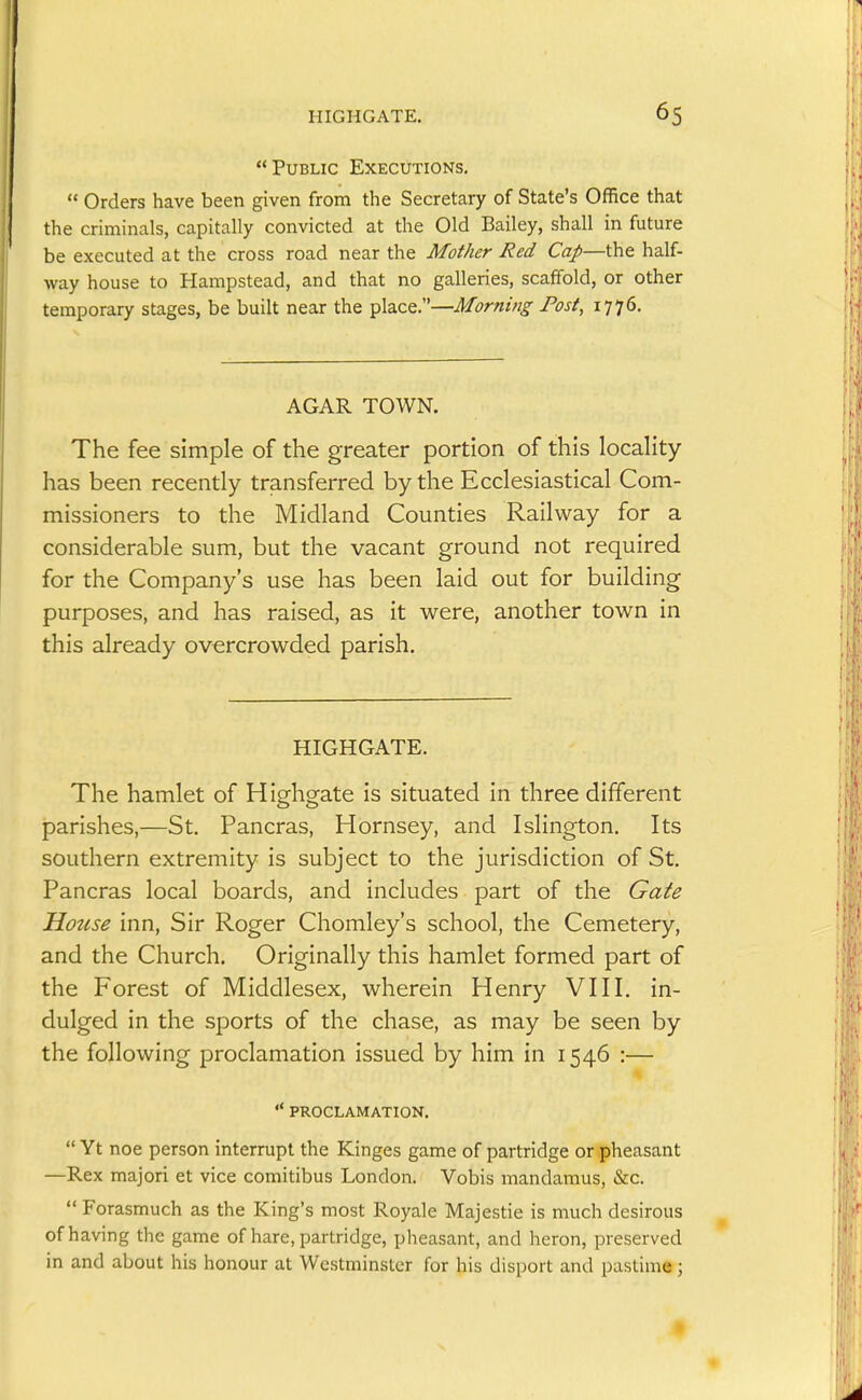 Public Executions.  Orders have been given from the Secretary of State's Office that the criminals, capitally convicted at the Old Bailey, shall in future be executed at the cross road near the Mother Red Cap—the half- way house to Hampstead, and that no galleries, scaffold, or other temporary stages, be built near the place.—Morning Post, 1776. AGAR TOWN. The fee simple of the greater portion of this locality has been recently transferred by the Ecclesiastical Com- missioners to the Midland Counties Railway for a considerable sum, but the vacant ground not required for the Company's use has been laid out for building purposes, and has raised, as it were, another town in this already overcrowded parish. HIGHGATE. The hamlet of Highgate is situated in three different parishes,—St. Pancras, Hornsey, and Islington. Its southern extremity is subject to the jurisdiction of St. Pancras local boards, and includes part of the Gate House inn. Sir Roger Chomley's school, the Cemetery, and the Church, Originally this hamlet formed part of the Forest of Middlesex, wherein Henry VIII. in- dulged in the sports of the chase, as may be seen by the following proclamation issued by him in 1546 :—  PROCLAMATION.  Yt noe person interrupt the Kinges game of partridge or pheasant —Rex majori et vice comitibus London. Vobis mandamus, &c.  Forasmuch as the King's most Royale Majestic is much desirous of having the game of hare, partridge, pheasant, and heron, preserved in and about his honour at Westminster for his disport and pastime;