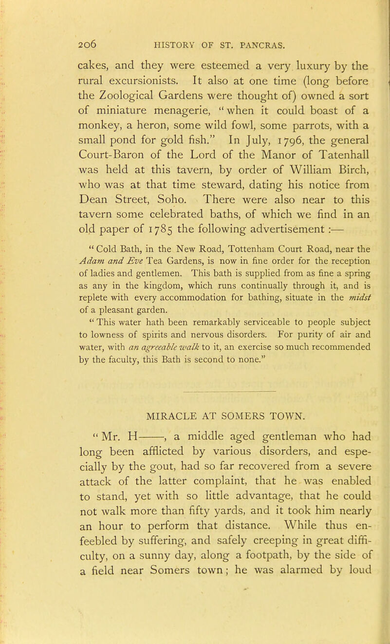 cakes, and they were esteemed a very luxury by the rural excursionists. It also at one time (long before the Zoological Gardens were thought of) owned a sort of miniature menagerie,  when it could boast of a monkey, a heron, some wild fowl, some parrots, with a small pond for gold fish. In July, 1796, the general Court-Baron of the Lord of the Manor of Tatenhall was held at this tavern, by order of William Birch, who was at that time steward, dating his notice from Dean Street, Soho. There were also near to this tavern some celebrated baths, of which we find in an old paper of 1785 the following advertisement :—  Cold Bath, in the New Road, Tottenham Court Road, near the Adam and Eve Tea Gardens, is now in fine order for the reception of ladies and gentlemen. This bath is supplied from as fine a spring as any in the kingdom, which runs continually through it, and is replete with every accommodation for bathing, situate in the midst of a pleasant garden.  This water hath been remarkably serviceable to people subject to lowness of spirits and nervous disorders. For purity of air and water, with an agreeable walk to it, an exercise so much recommended by the faculty, this Bath is second to none. MIRACLE AT SOMERS TOWN.  Mr. H , a middle aged gentleman who had long been afflicted by various disorders, and espe- cially by the gout, had so far recovered from a severe attack of the latter complaint, that he was enabled to stand, yet with so little advantage, that he could not walk more than fifty yards, and it took him nearly an hour to perform that distance. While thus en- feebled by suffering, and safely creeping in great dififi- culty, on a sunny day, along a footpath, by the side of a field near Somers town; he was alarmed by loud