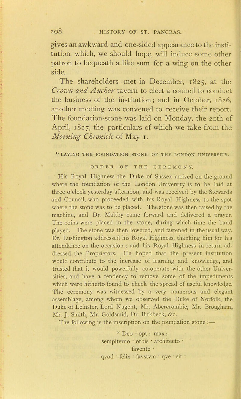 gives an awkward and one-sided appearance to the insti- tution, which, we should hope, will induce some other patron to bequeath a like sum for a wing on the other side. The shareholders met in December, 1825, at the Crown and Anchor tavern to elect a council to conduct the business of the institution; and in October, 1826, another meeting was convened to receive their report. The foundation-stone was laid on Monday, the 20th of April, 1827, the particulars of which we take from the Morning Chrojiicle of May i.  LAYING THE FOUNDATION STONE OF THE LONDON UNIVERSITY. ORDER OF THE CEREMONY. His Royal Highness the Duke of Sussex arrived on the ground where the foundation of the London University is to be laid at three o'clock yesterday afternoon, and was received by the Stewards and Council, who proceeded with his Royal Highness to the spot where the stone was to be placed. The stone was then raised by the machine, and Dr. Maltby came forward and delivered a prayer. The coins were placed in the stone, during which time the band played. The stone was then lowered, and fastened in the usual way. Dr. Lushington addressed his Royal Highness, thanking him for his attendance on the occasion ; and his Royal Highness in return ad- dressed the Proprietors. He hoped that the present institution would contribute to the increase of learning and knowledge, and trusted that it would powerfully co-operate with the other Univer- sities, and have a tendency to remove some of the impediments which were hitherto found to check the spread of useful knowledge. The ceremony was witnessed by a very numerous and elegant assemblage, among whom we observed the Duke of Norfolk, the Duke of Leinster, Lord Nugent, Mr. Abercrombie, Mr. Brougham, Mr. J. Smith, Mr. Goldsmid, Dr. Birkbeck, &c. The following is the inscription on the foundation stone :—  Deo : opt : max: sempiterno • orbis • architecto • favente * qvod ■ felix • favstvm  qve ' sit •