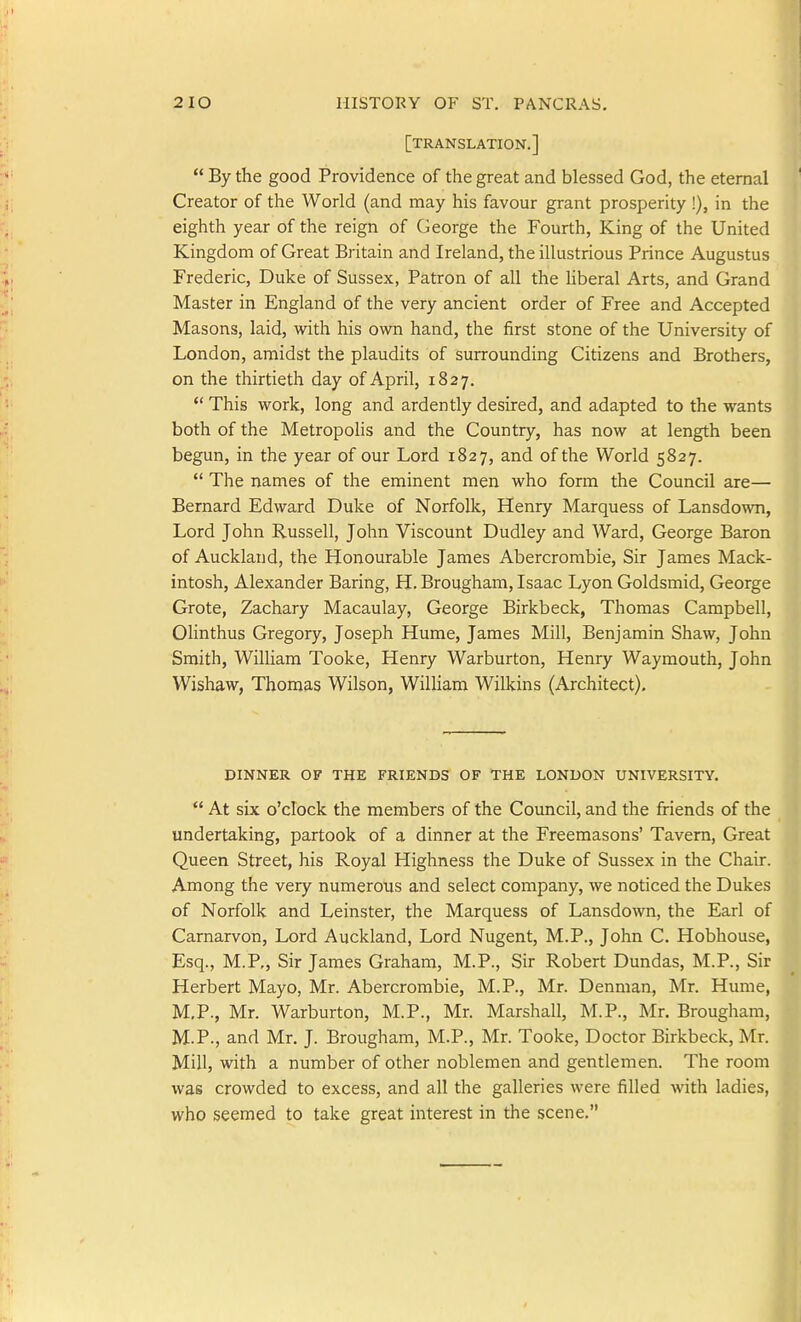 [translation,]  By the good Providence of the great and blessed God, the eternal Creator of the World (and may his favour grant prosperity !), in the eighth year of the reign of George the Fourth, King of the United Kingdom of Great Britain and Ireland, the illustrious Prince Augustus Frederic, Duke of Sussex, Patron of all the hberal Arts, and Grand Master in England of the very ancient order of Free and Accepted Masons, laid, with his own hand, the first stone of the University of London, amidst the plaudits of surrounding Citizens and Brothers, on the thirtieth day of April, 1827. *' This work, long and ardently desired, and adapted to the wants both of the Metropolis and the Country, has now at length been begun, in the year of our Lord 1827, and of the World 5827.  The names of the eminent men who form the Council are— Bernard Edward Duke of Norfolk, Henry Marquess of Lansdown, Lord John Russell, John Viscount Dudley and Ward, George Baron of Auckland, the Honourable James Abercrombie, Sir James Mack- intosh, Alexander Baring, H. Brougham, Isaac Lyon Goldsmid, George Grote, Zachary Macaulay, George Birkbeck, Thomas Campbell, Olinthus Gregory, Joseph Hume, James Mill, Benjamin Shaw, John Smith, William Tooke, Henry Warburton, Henry Waymouth, John Wishaw, Thomas Wilson, William Wilkins (Architect). DINNER OF THE FRIENDS OF THE LONDON UNIVERSITY.  At six o'clock the members of the Council, and the friends of the undertaking, partook of a dinner at the Freemasons' Tavern, Great Queen Street, his Royal Highness the Duke of Sussex in the Chair. Among the very numerous and select company, we noticed the Dukes of Norfolk and Leinster, the Marquess of Lansdown, the Earl of Carnarvon, Lord Auckland, Lord Nugent, M.P., John C. Hobhouse, Esq., M.P,, Sir James Graham, M.P., Sir Robert Dundas, M.P., Sir Herbert Mayo, Mr. Abercrombie, M.P., Mr. Denman, Mr. Hume, M,P., Mr. Warburton, M.P., Mr. Marshall, M.P., Mr. Brougham, M.P., and Mr. J. Brougham, M.P., Mr. Tooke, Doctor Birkbeck, Mr. Mill, with a number of other noblemen and gentlemen. The room was crowded to excess, and all the galleries were filled with ladies, who seemed to take great interest in the scene.