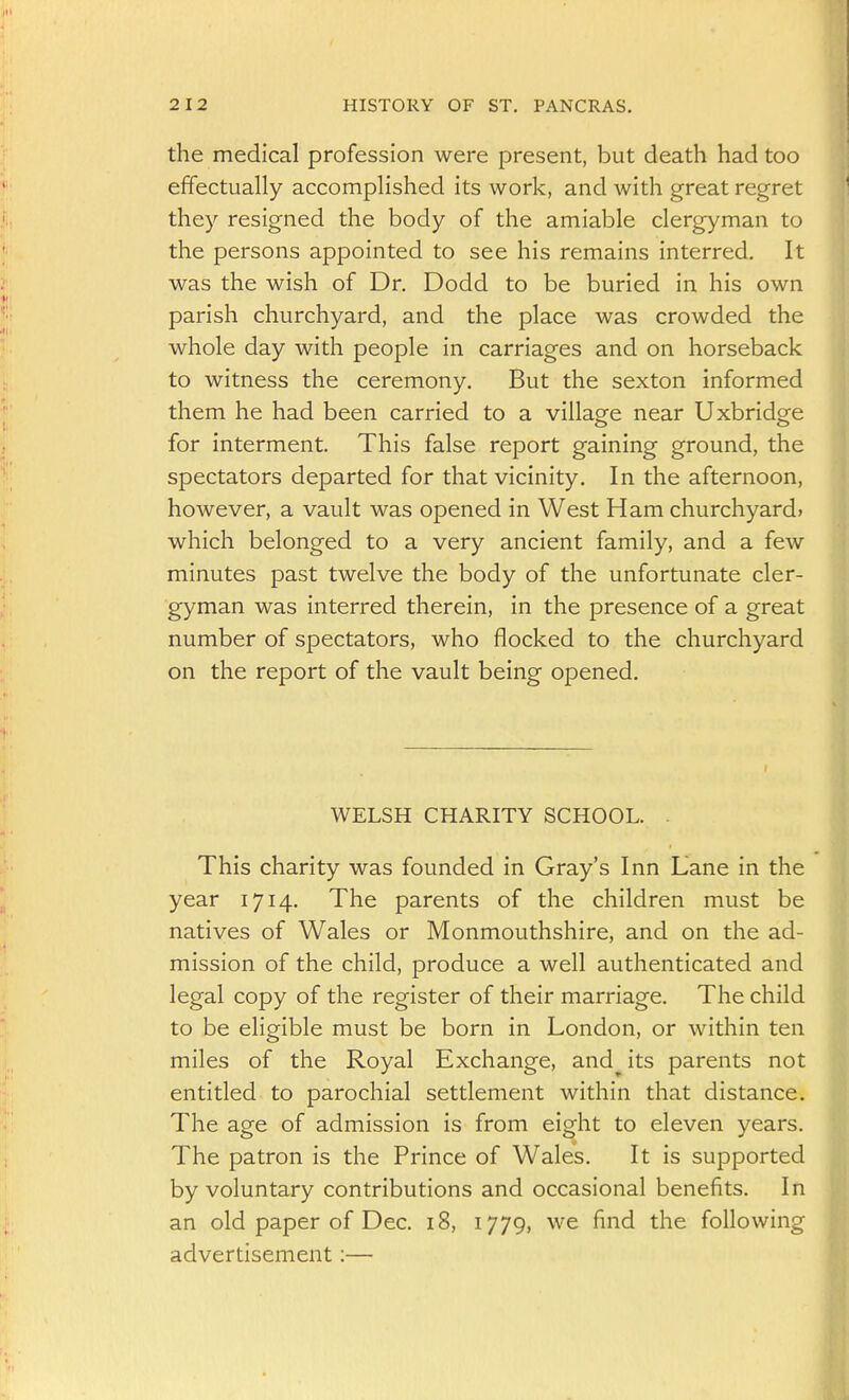 the medical profession were present, but death had too effectually accomplished its work, and with great regret they resigned the body of the amiable clergyman to the persons appointed to see his remains interred. It was the wish of Dr. Dodd to be buried in his own parish churchyard, and the place was crowded the whole day with people in carriages and on horseback to witness the ceremony. But the sexton informed them he had been carried to a village near Uxbridge for interment. This false report gaining ground, the spectators departed for that vicinity. In the afternoon, however, a vault was opened in West Ham churchyard* which belonged to a very ancient family, and a few minutes past twelve the body of the unfortunate cler- gyman was interred therein, in the presence of a great number of spectators, who flocked to the churchyard on the report of the vault being opened. WELSH CHARITY SCHOOL. . This charity was founded in Gray's Inn Lane in the year 1714. The parents of the children must be natives of Wales or Monmouthshire, and on the ad- mission of the child, produce a well authenticated and legal copy of the register of their marriage. The child to be eligible must be born in London, or within ten miles of the Royal Exchange, and its parents not entitled to parochial settlement within that distance. The age of admission is from eight to eleven years. The patron is the Prince of Wales. It is supported by voluntary contributions and occasional benefits. In an old paper of Dec. 18, 1779, we find the following advertisement:—