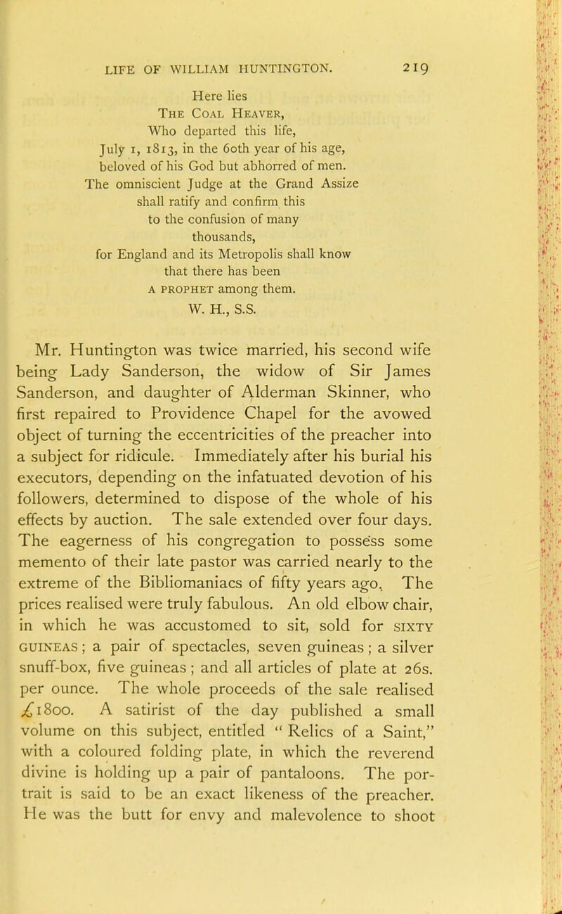 Here lies The Coal Heaver, Who departed this Hfe, July I, 1813, in the 60th year of his age, beloved of his God but abhorred of men. The omniscient Judge at the Grand Assize shall ratify and confirm this to the confusion of many thousands, for England and its Metropolis shall know that there has been A PROPHET among them. W. H., S.S. Mr. Huntington was twice married, his second wife being Lady Sanderson, the widow of Sir James Sanderson, and daughter of Alderman Skinner, who first repaired to Providence Chapel for the avowed object of turning the eccentricities of the preacher into a subject for ridicule. Immediately after his burial his executors, depending on the infatuated devotion of his followers, determined to dispose of the whole of his effects by auction. The sale extended over four days. The eagerness of his congregation to possess some memento of their late pastor was carried nearly to the extreme of the Bibliomaniacs of fifty years ago. The prices realised were truly fabulous. An old elbow chair, in which he was accustomed to sit, sold for sixty GUINEAS; a pair of spectacles, seven guineas; a silver snuff-box, five guineas ; and all articles of plate at 26s. per ounce. The whole proceeds of the sale realised ^1800. A satirist of the day published a small volume on this subject, entitled  Relics of a Saint, with a coloured folding plate, in which the reverend divine is holding up a pair of pantaloons. The por- trait is said to be an exact likeness of the preacher. He was the butt for envy and malevolence to shoot