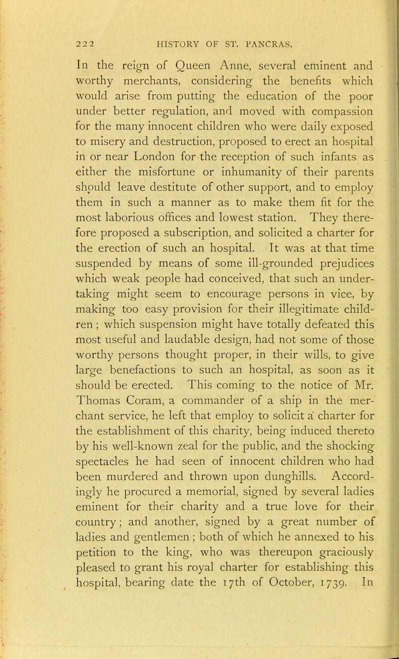 In the reign of Queen Anne, several eminent and worthy merchants, considering the benefits which would arise from putting the education of the poor under better regulation, and moved with compassion for the many innocent children who were daily exposed to misery and destruction, proposed to erect an hospital in or near London for the reception of such infants as either the misfortune or inhumanity of their parents should leave destitute of other support, and to employ them in such a manner as to make them fit for the most laborious offices and lowest station. They there- fore proposed a subscription, and solicited a charter for the erection of such an hospital. It was at that time suspended by means of some ill-grounded prejudices which weak people had conceived, that such an under- taking might seem to encourage persons in vice, by making too easy provision for their illegitimate child- ren ; which suspension might have totally defeated this most useful and laudable design, had not some of those worthy persons thought proper, in their wills, to give large benefactions to such an hospital, as soon as it should be erected. This coming to the notice of Mr. Thomas Coram, a commander of a ship in the mer- chant service, he left that employ to solicit a charter for the establishment of this charity, being induced thereto by his well-known zeal for the public, and the shocking spectacles he had seen of innocent children who had been murdered and thrown upon dunghills. Accord- ingly he procured a memorial, signed by several ladies eminent for their charity and a true love for their country; and another, signed by a great number of ladies and gentlemen ; both of which he annexed to his petition to the king, who was thereupon graciously pleased to grant his royal charter for establishing this hospital, bearing date the 17th of October, 1739. In