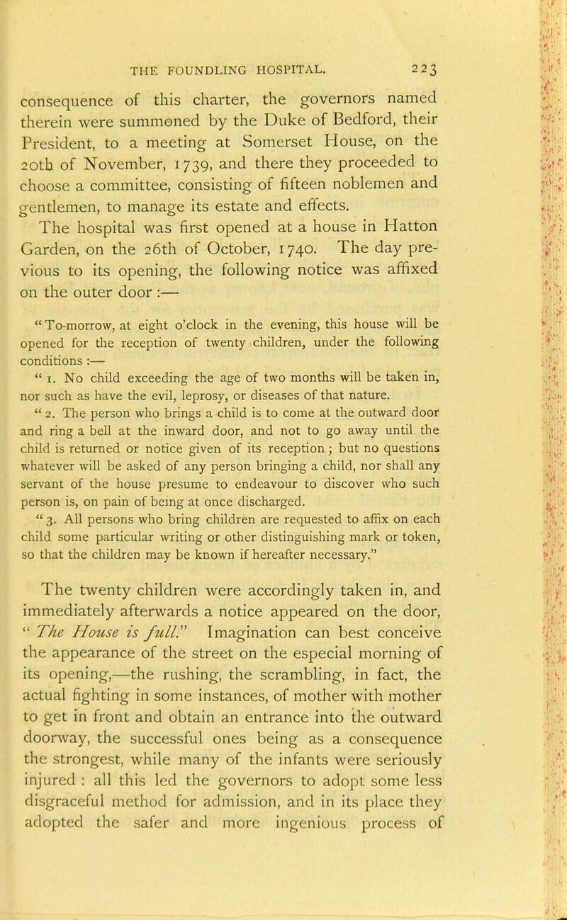 consequence of this charter, the governors named therein were summoned by the Duke of Bedford, their President, to a meeting at Somerset House, on the 20th of November, 1739, and there they proceeded to choose a committee, consisting of fifteen noblemen and gentlemen, to manage its estate and effects. The hospital was first opened at a house in Hatton Garden, on the 26th of October, 1740. The day pre- vious to its opening, the following notice was affixed on the outer door :—  To-morrow, at eight o'clock in the evening, this house will be opened for the reception of twenty children, under the following conditions :—  I. No child exceeding the age of two months will be taken in, nor such as have the evil, leprosy, or diseases of that nature.  2. The person who brings a child is to come at the outward door and ring a bell at the inward door, and not to go away until the child is returned or notice given of its reception; but no questions whatever will be asked of any person bringing a child, nor shall any servant of the house presume to endeavour to discover who such person is, on pain of being at once discharged.  3. All persons who bring children are requested to affix on each child some particular writing or other distinguishing mark or token, so that the children may be known if hereafter necessary. The twenty children were accordingly taken in, and immediately afterwards a notice appeared on the door,  The House is full. Imagination can best conceive the appearance of the street on the especial morning of its opening,—the rushing, the scrambling, in fact, the actual fighting in some instances, of mother with mother to get in front and obtain an entrance into the outward doorway, the successful ones being as a consequence the strongest, while many of the infants were seriously injured : all this led the governors to adopt some less disgraceful method for admission, and in its place they adopted the safer and more ingenious process of