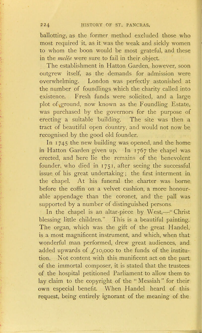 ballotting, as the former method excluded those who most required it, as it was the weak and sickly women to whom the boon would be most grateful, and these in the melee were sure to fail in their object. The establishment in Hatton Garden, however, soon outgrew itself, as the demands for admission were overwhelming. London was perfectly astonished at the number of foundlings which the charity called into existence. Fresh funds were solicited, and a large plot of aground, now known as the Foundling Estate, was purchased by the governors for the purpose of erecting a suitable building. The site was then a tract of beautiful open country, and would not now be recognised by the good old founder. In 1745 the new building was opened, and the home in Hatton Garden given up. In 1767 the chapel was erected, and here lie the remains of the benevolent founder, who died in 1751, after seeing the successful issue of his great undertaking; the first interment in the chapel. At his funeral the charter was borne before the coffin on a velvet cushion, a more honour- able appendage than the coronet, and the pall was supported by a number of distinguished persons. In the chapel is an altar-piece by West,—Christ blessing little children. This is a beautiful painting. The organ, which was the gift of the great Handel, is a most magnificent instrument, and which, when that wonderful man performed, drew great audiences, and added upwards of ^10,000 to the funds of the institu- tion. Not content with this munificent act on the part of the immortal composer, it is stated that the trustees of the hospital petitioned Parliament to allow them to lay claim to the copyright of the  Messiah  for their own especial benefit. When Handel heard of this request, being entirely ignorant of the meaning of the