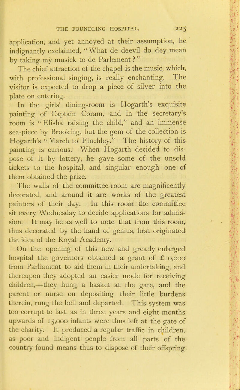 application, and yet annoyed at their assumption, he indignantly exclaimed,  What de deevil do dey mean by taking my musick to de Parlement ? The chief attraction of the chapel is the music, which, with professional singing, is really enchanting. The visitor is expected to drop a piece of silver into the plate on entering. In the girls' dining-room is Hogarth's exquisite painting of Captain Coram, and in the secretary's room is  Elisha raising the child, and an immense sea-piece by Brooking, but the gem of the collection is Hogarth's  March to Finchley. The history of this painting is curious. When Hogarth decided to dis- pose of it by lottery, he gave some of the unsold tickets to the hospital, and singular enough one of them obtained the prize. The walls of the committee-room are magnificently decorated, and around it are works of the greatest painters of their day. . In this room the committee sit every Wednesday to decide applications for admis- sion. It may be as well to note that from this room, thus decorated by the hand of genius, first originated the idea of the Royal Academy. On the opening of this new and greatly enlarged hospital the governors obtained a grant of £10,000 from Parliament to aid them in their undertakingf, and thereupon they adopted an easier mode for receiving children,—they hung a basket at the gate, and the parent or nurse on depositing their little burdens therein, rung the bell and departed. This system was too corrupt to last, as in three years and eight months upwards of 15,000 infants were thus left at the gate of the charity. It produced a regular traffic in children, as poor and indigent people from all parts of the country found means thus to dispose of their offspring