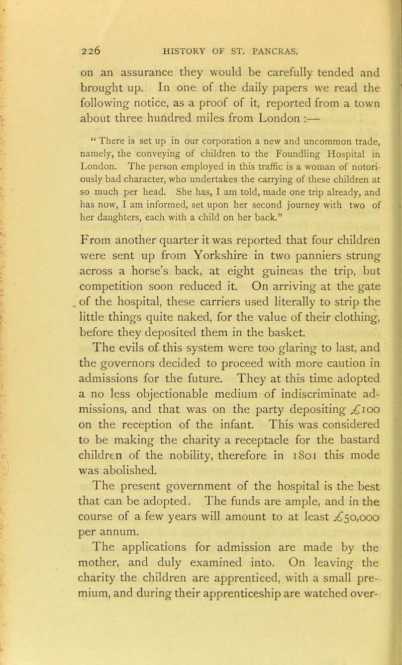 on an assurance they would be carefully tended and brought up. In one of the daily papers we read the following notice, as a proof of it, reported from a town about three hundred miles from London :—  There is set up in our corporation a new and uncommon trade, namely, the conveying of children to the Foundling Hospital in London. The person employed in this traffic is a woman of notori- ously bad character, who undertakes the carrying of these children at so much per head. She has, I am told, made one trip already, and has now, I am informed, set upon her second journey with two of her daughters, each with a child on her back. From another quarter it was reported that four children were sent up from Yorkshire in two panniers strung across a horse's back, at eight guineas the trip, but competition soon reduced it On arriving at the gate of the hospital, these carriers used literally to strip the little things quite naked, for the value of their clothing, before they deposited them in the basket. The evils of this system were too glaring to last, and the governors decided to proceed with more caution in admissions for the future. They at this time adopted a no less objectionable medium of indiscriminate ad- missions, and that was on the party depositing j£ioo on the reception of the infant. This was considered to be making the charity a receptacle for the bastard children of the nobility, therefore in 1801 this mode was abolished. The present government of the hospital is the best that can be adopted. The funds are ample, and in the course of a few years will amount to at least ;^5o,ooo per annum. The applications for admission are made by the mother, and duly examined into. On leaving the charity the children are apprenticed, with a small pre- mium, and during their apprenticeship are watched over-