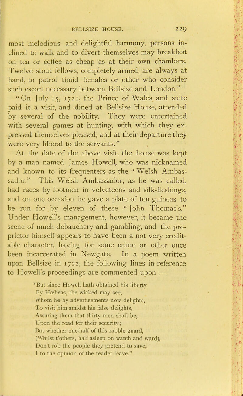 most melodious and delightful harmony, persons in- clined to walk and to divert themselves may breakfast on tea or coffee as cheap as at their own chambers. Twelve stout fellows, completely armed, are always at hand, to patrol timid females or other who consider such escort necessary between Bellsize and London. On July 15, 1721, the Prince of Wales and suite paid it a visit, and dined at Bellsize House, attended by several of the nobility. They were entertained with several games at hunting, with which they ex- pressed themselves pleased, and at their departure they were very liberal to the servants. At the date of the above visit, the house was kept by a man named James Howell, who was nicknamed and known to its frequenters as the  Welsh Ambas- sador. This Welsh Ambassador, as he was called, had races by footmen in velveteens and silk-fleshings, and on one occasion he gave a plate of ten guineas to be run for by eleven of these  John Thomas's. Under Howell's management, however, it became the scene of much debauchery and gambling, and the pro- prietor himself appears to have been a not very credit- able character, having for some crime or other once been incarcerated in Newgate. In a poem written upon Bellsize in 1722, the following lines in reference to Howell's proceedings are commented upon :—  But since Howell hath obtained his liberty By Haebeas, the wicked may see, Whom he by advertisements now delights, To visit him amidst his false delights, Assuring them that thirty men shall be, Upon the road for their security; But whether one-half of this rabble guard, (Whilst t'others, half asleep on watch and ward). Don't rob the people they pretend to save, I to the opinion of the reader leave.