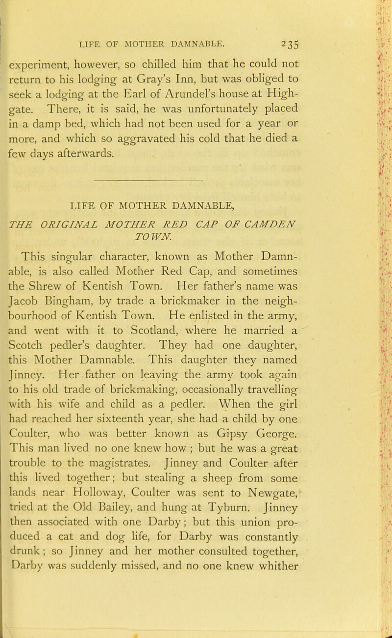 experiment, however, so chilled him that he could not return to his lodging at Gray's Inn, but was obliged to seek a lodging at the Earl of Arundel's house at High- gate. There, it is said, he was unfortunately placed in a damp bed, which had not been used for a year or more, and which so aggravated his cold that he died a few days afterwards. LIFE OF MOTHER DAMNABLE, THE ORIGINAL MOTHER RED CAP OF CAMDEN TOWN. This sing-ular character, known as Mother Damn- able, is also called Mother Red Cap, and sometimes the Shrew of Kentish Town. Her father's name was Jacob Bingham, by trade a brickmaker in the neigh- bourhood of Kentish Town. He enlisted in the army, and went with it to Scotland, where he married a Scotch pedler's daughter. They had one daughter, this Mother Damnable. This daughter they named Jinney. Her father on leaving the army took again to his old trade of brickmaking, occasionally travelling with his wife and child as a pedler. When the girl had reached her sixteenth year, she had a child by one Coulter, who was better known as Gipsy George. This man lived no one knew how ; but he was a great trouble to the magistrates, Jinney and Coulter after this lived together; but stealing a sheep from some lands near Hollo way, Coulter was sent to Newgate, tried at the Old Bailey, and hung at Tyburn. Jinney then associated with one Darby; but this union pro- duced a cat and dog life, for Darby was constantly drunk; so Jinney and her mother consulted together, Darby was suddenly missed, and no one knew whither \