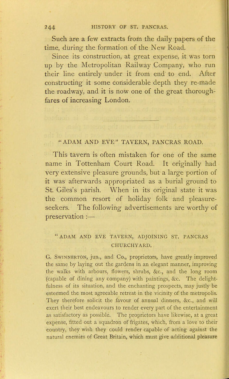 Such are a few extracts from the daily papers of the time, during the formation of the New Road. Since its construction, at great expense, it was torn up by the MetropoHtan Railway Company, who run their line entirely under it from end' to end. After constructing it some considerable depth they re-made the roadway, and it is now one of the great thorough- fares of increasing London. ADAM AND EVE TAVERN, PANCRAS ROAD, This tavern is often mistaken for one of the same name in Tottenham Court Road. It originally had very extensive pleasure grounds, but a large portion of it was afterwards appropriated as a burial ground to St. Giles's parish. When in its original state it was the common resort of holiday folk and pleasure- seekers. The following advertisements are worthy of preservation :— ADAM AND EVE TAVERN, ADJOINING ST. PANCRAS CHURCHYARD. G. SwiNNERTON, jun., and Co., proprietors, have greatly improved the same by laying out the gardens in an elegant manner, improving the walks with arbours, flowers, shrubs, &c., and the long room (capable of dining any company) with paintings, &c. The delight- fulness of its situation, and the enchanting prospects, may justly be esteemed the most agreeable retreat in the vicinity of the metropolis. They therefore solicit the favour of annual dinners, &c., and will exert their best endeavours to render every part of the entertainment as satisfactory as possible. The proprietors have likewise, at a great expense, fitted out a squadron of frigates, which, from a love to their country, they wish they could render capable of acting against the natural enemies of Great Britain, which must give additional pleasure