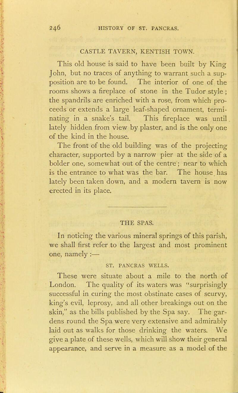 CASTLE TAVERN, KENTISH TOWN. This old house is said to have been built by King John, but no traces of anything to warrant such a sup- position are to be found. The interior of one of the rooms shows a fireplace of stone in the Tudor style ; the spandrils are enriched with a rose, from which pro- ceeds or extends a large leaf-shaped ornament, termi- nating in a snake's tail. This fireplace was until lately hidden from view by plaster, and is the only one of the kind in the house. The front of the old building was of the projecting character, supported by a narrow pier at the side of a bolder one, somewhat out of the centre ; near to which is the entrance to what was the bar. The house has lately been taken down, and a modern tavern is now erected in its place. THE SPAS. In noticing the various mineral springs of this parish, we shall first refer to the largest and most prominent one, namely :— ST. PANCRAS WELLS. These were situate about a mile to the north of London. The quality of its waters was surprisingly successful in curing the most obstinate cases of scurvy, king's evil, leprosy, and all other breakings out on the skin, as the bills published by the Spa say. The gar- dens round the Spa were very extensive and admirably laid out as walks for those drinking the waters. We give a plate of these wells, which will show their general appearance, and serve in a measure as a model of the