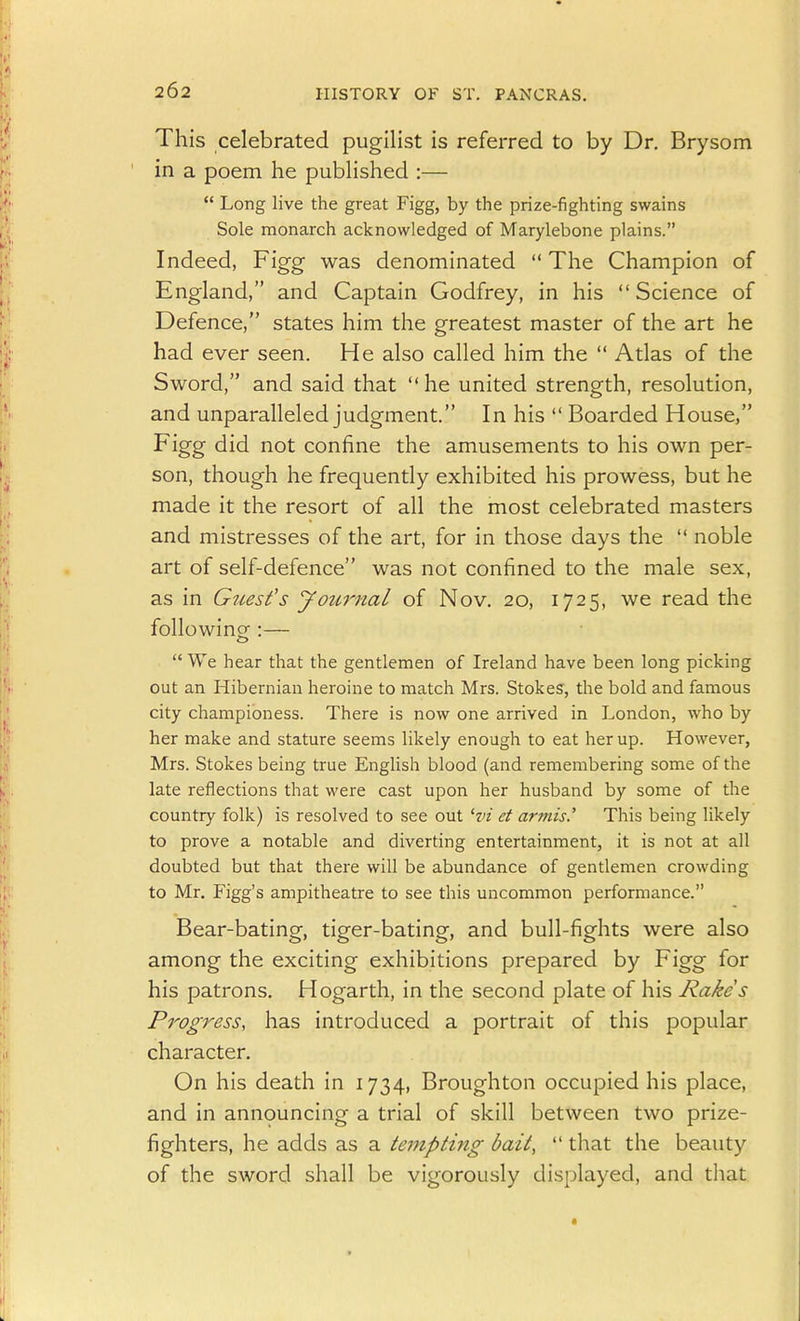 This celebrated pugilist is referred to by Dr. Brysom in a poem he published :—  Long live the great Figg, by the prize-fighting swains Sole monarch acknowledged of Marylebone plains. Indeed, Figg was denominated  The Champion of England, and Captain Godfrey, in his  Science of Defence, states him the greatest master of the art he had ever seen. He also called him the  Atlas of the Sword, and said that he united strength, resolution, and unparalleled judgment. In his  Boarded House, Figg did not confine the amusements to his own per- son, though he frequently exhibited his prowess, but he made it the resort of all the most celebrated masters and mistresses of the art, for in those days the  noble art of self-defence was not confined to the male sex, as in Guest's jfournal of Nov. 20, 1725, we read the following-:—  We hear that the gentlemen of Ireland have been long picking out an Hibernian heroine to match Mrs. Stokesr, the bold and famous city championess. There is now one arrived in London, who by her make and stature seems likely enough to eat her up. However, Mrs. Stokes being true English blood (and remembering some of the late reflections that were cast upon her husband by some of the country folk) is resolved to see out ^vi ct armis.' This being likely to prove a notable and diverting entertainment, it is not at all doubted but that there will be abundance of gentlemen crowding to Mr. Figg's ampitheatre to see this uncommon performance. Bear-bating, tiger-bating, and bull-fights were also among the exciting exhibitions prepared by Figg for his patrons. Hogarth, in the second plate of his Rakes Progress, has introduced a portrait of this popular character. On his death in 1734, Broughton occupied his place, and in announcing a trial of skill between two prize- fighters, he adds as a te^npting bait,  that the beauty of the sword shall be vigorously displayed, and that