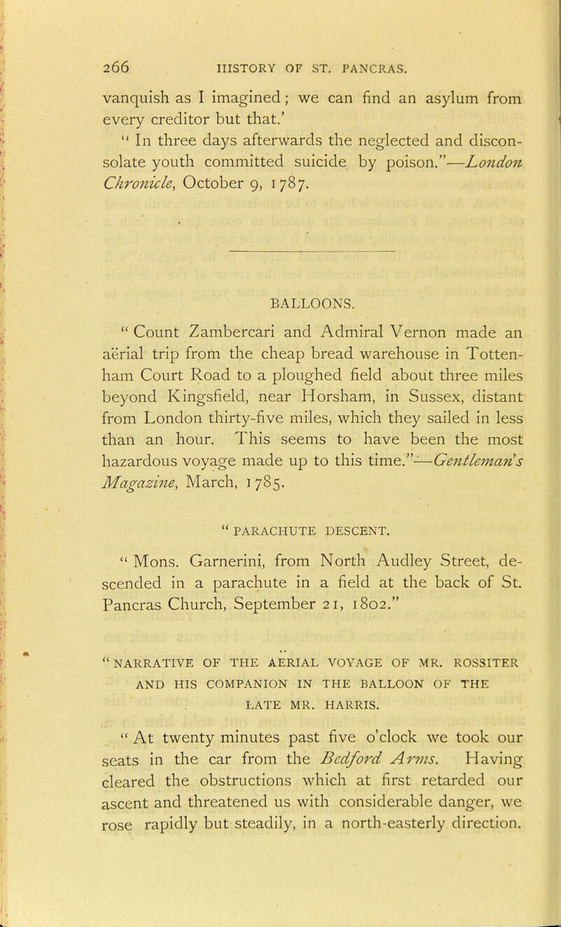 vanquish as I imagined; we can find an asylum from every creditor but that.' In three days afterwards the neglected and discon- solate youth committed suicide by poison.—London Chronicle, October 9, 1787. BALLOONS.  Count Zambercari and Admiral Vernon made an aerial trip from the cheap bread warehouse in Totten- ham Court Road to a ploughed field about three miles beyond Kingsfield, near Horsham, in Sussex, distant from London thirty-five miles, which they sailed in less than an hour. This seems to have been the most hazardous voyage made up to this Xim^y—Gentleman s Magazine, March, 1785.  PARACHUTE DESCENT.  Mons. Garnerini, from North Audley Street, de- scended in a parachute in a field at the back of St. Pancras Church, September 21, 1802. NARRATIVE OF THE AERIAL VOYAGE OF MR. ROSSITER AND HIS COMPANION IN THE BALLOON OF THE LATE MR. HARRIS.  At twenty minutes past five o'clock we took our seats in the car from the Bedford Arms. Having cleared the obstructions which at first retarded our ascent and threatened us with considerable danger, we rose rapidly but steadily, in a north-easterly direction.