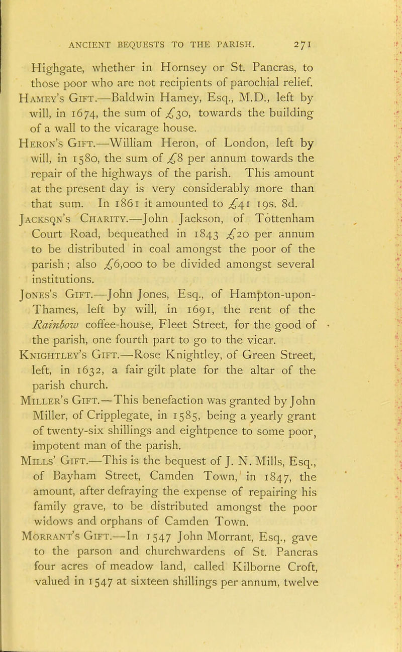 Highgate, whether in Hornsey or St. Pancras, to those poor who are not recipients of parochial relief. Hamey's Gift.—Baldwin Harney, Esq., M.D., left by will, in 1674, the sum of ^30, towards the building of a wall to the vicarage house. Heron's Gift.—William Heron, of London, left by will, in 1580, the sum of ^8 per annum towards the repair of the highways of the parish. This amount at the present day is very considerably more than that sum. In 1861 it amounted to £4.1 igs. 8d. Jacksqn's Charity.—John Jackson, of Tottenham Court Road, bequeathed in 1843 P^^ annum to be distributed in coal amongst the poor of the parish; also ^6,000 to be divided amongst several institutions. Jones's Gift.—John Jones, Esq., of Hampton-upon- Thames, left by will, in 1691, the rent of the Rambow coffee-house. Fleet Street, for the good of the parish, one fourth part to go to the vicar. Knightley's Gift.—Rose Knightley, of Green Street, left, in 1632, a fair gilt plate for the altar of the parish church. Miller's Gift.—This benefaction was granted by John Miller, of Cripplegate, in 1585, being a yearly grant of twenty-six shillings and eightpence to some poor, impotent man of the parish. Mills' Gift.—This is the bequest of J. N. Mills, Esq., of Bayham Street, Camden Town,' in 1847, the amount, after defraying the expense of repairing his family grave, to be distributed amongst the poor widows and orphans of Camden Town. Morrant's Gift.—In 1547 John Morrant, Esq., gave to the parson and churchwardens of St. Pancras four acres of meadow land, called Kilborne Croft, valued in 1547 at sixteen shillings per annum, twelve