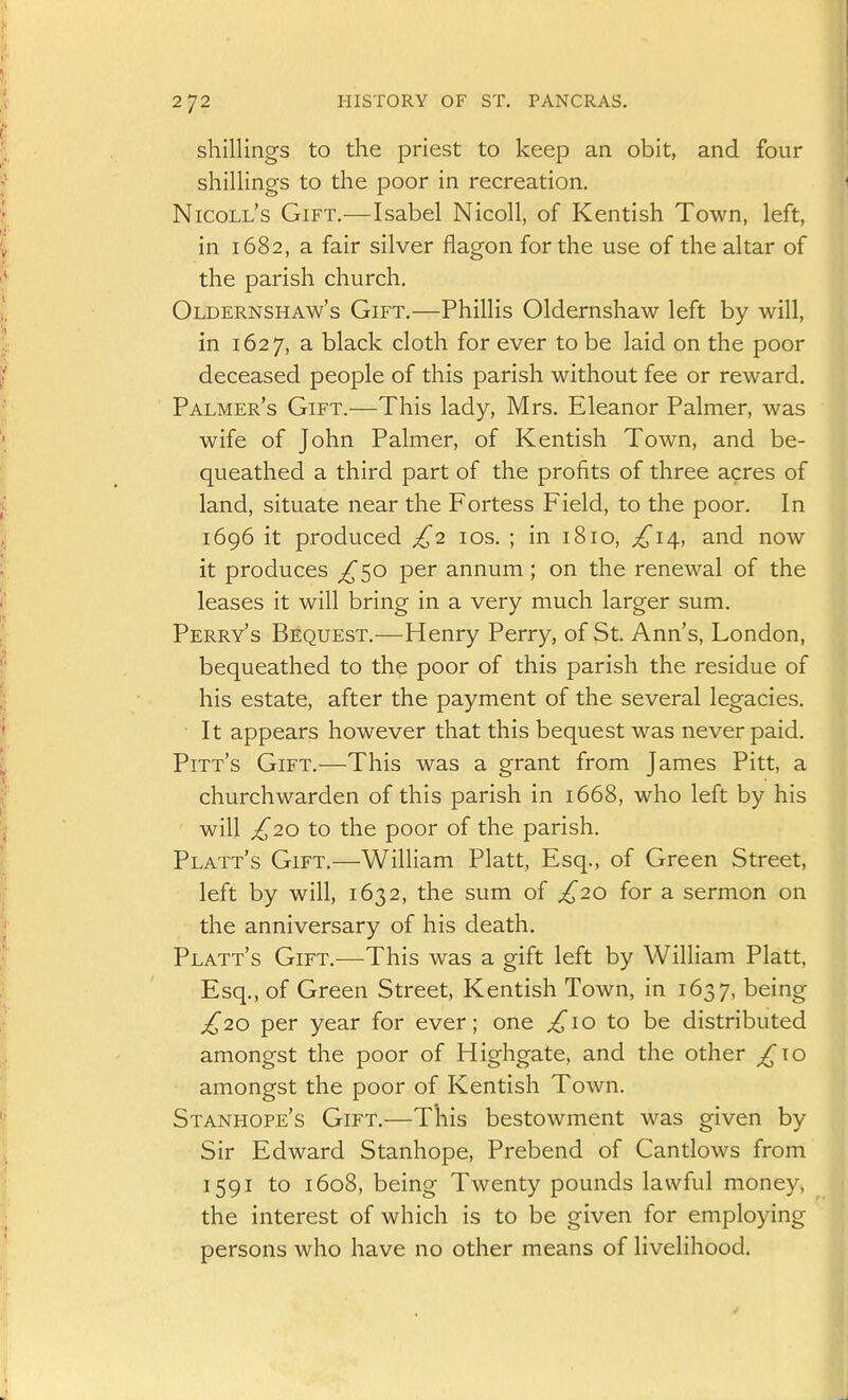 shillings to the priest to keep an obit, and four shillings to the poor in recreation. Nicoll's Gift.—Isabel Nicoll, of Kentish Town, left, in 1682, a fair silver flagon for the use of the altar of the parish church. Oldernshaw's Gift.—Phillis Oldernshaw left by will, in 1627, a black cloth for ever to be laid on the poor deceased people of this parish without fee or reward. Palmer's Gift.—This lady, Mrs. Eleanor Palmer, was wife of John Palmer, of Kentish Town, and be- queathed a third part of the profits of three acres of land, situate near the Fortess Field, to the poor. In 1696 it produced £2 los. ; in 1810, £i\, and now it produces ;^50 per annum ; on the renewal of the leases it will bring in a very much larger sum. Perry's Bequest.—Henry Perry, of St. Ann's, London, bequeathed to the poor of this parish the residue of his estate, after the payment of the several legacies. It appears however that this bequest was never paid. Pitt's Gift.—This was a grant from James Pitt, a churchwarden of this parish in 1668, who left by his will £20 to the poor of the parish. Platt's Gift.—William Piatt, Esq., of Green Street, left by will, 1632, the sum of £20 for a sermon on the anniversary of his death. Platt's Gift.—This was a gift left by William Piatt, Esq., of Green Street, Kentish Town, in 1637, being £20 per year for ever; one £\o to be distributed amongst the poor of Highgate, and the other ^10 amongst the poor of Kentish Town. Stanhope's Gift.—This bestowment was given by Sir Edward Stanhope, Prebend of Cantlows from 1591 to 1608, being Twenty pounds lawful money, the interest of which is to be given for employing persons who have no other means of livelihood.