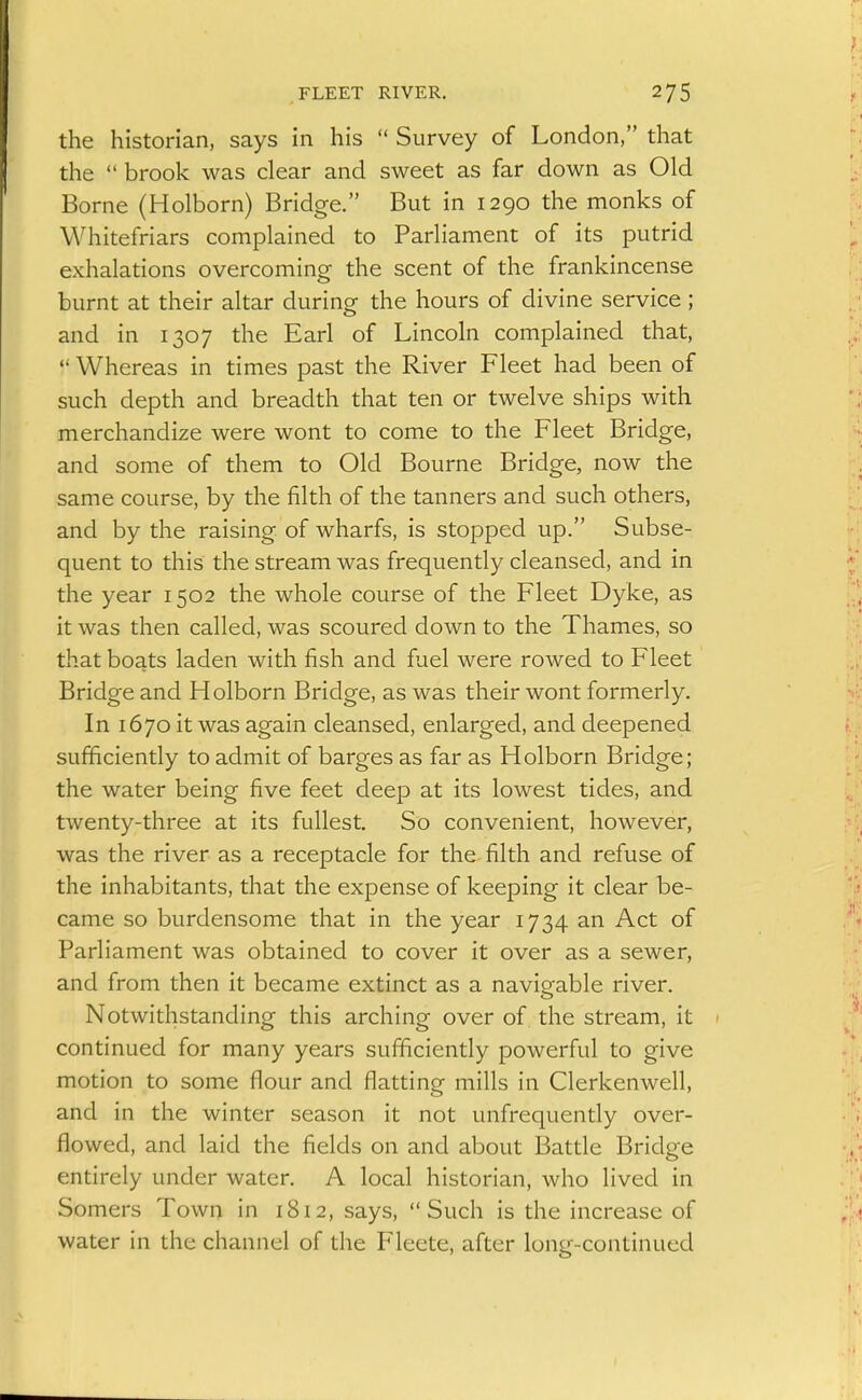 FLEET RIVER. the historian, says in his  Survey of London, that the  brook was clear and sweet as far down as Old Borne (Holborn) Bridge. But in 1290 the monks of Whitefriars complained to Parliament of its putrid exhalations overcoming the scent of the frankincense burnt at their altar during the hours of divine service; and in 1307 the Earl of Lincoln complained that,  Whereas in times past the River Fleet had been of such depth and breadth that ten or twelve ships with merchandize were wont to come to the Fleet Bridge, and some of them to Old Bourne Bridge, now the same course, by the filth of the tanners and such others, and by the raising of wharfs, is stopped up. Subse- quent to this the stream was frequently cleansed, and in the year 1502 the whole course of the Fleet Dyke, as it was then called, was scoured down to the Thames, so that boats laden with fish and fuel were rowed to Fleet Bridge and Holborn Bridge, as was their wont formerly. In 1670 it was again cleansed, enlarged, and deepened sufficiently to admit of barges as far as Holborn Bridge; the water being five feet deep at its lowest tides, and twenty-three at its fullest. So convenient, however, was the river as a receptacle for the filth and refuse of the inhabitants, that the expense of keeping it clear be- came so burdensome that in the year 1734 an Act of Parliament was obtained to cover it over as a sewer, and from then it became extinct as a navigable river. Notwithstanding this arching over of the stream, it continued for many years sufficiently powerful to give motion to some flour and flatting mills in Clerkenwell, and in the winter season it not unfrequently over- flowed, and laid the fields on and about Battle Bridge entirely under water. A local historian, who lived in Somers Town in 1812, says, Such is the increase of water in the channel of the Fleete, after long-continued