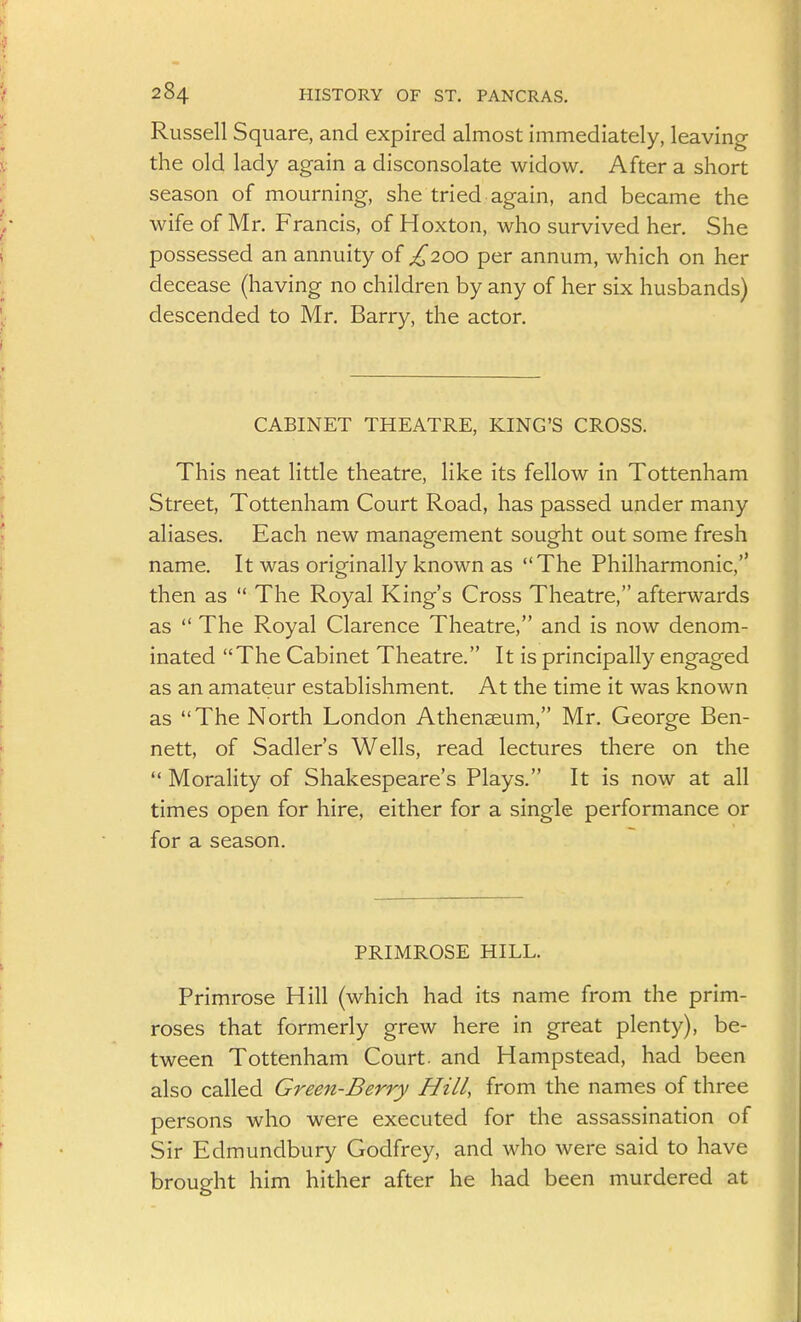 Russell Square, and expired almost immediately, leaving- the old lady again a disconsolate widow. After a short season of mourning, she tried again, and became the wife of Mr. Francis, of Hoxton, who survived her. She possessed an annuity of £200 per annum, which on her decease (having no children by any of her six husbands) descended to Mr. Barry, the actor. CABINET THEATRE, KING'S CROSS. This neat little theatre, like its fellow in Tottenham Street, Tottenham Court Road, has passed under many aliases. Each new management sought out some fresh name. It was originally known as The Philharmonic, then as  The Royal King's Cross Theatre, afterwards as  The Royal Clarence Theatre, and is now denom- inated The Cabinet Theatre. It is principally engaged as an amateur establishment. At the time it was known as The North London Athenaeum, Mr. George Ben- nett, of Sadler's Wells, read lectures there on the  Morality of Shakespeare's Plays. It is now at all times open for hire, either for a single performance or for a season. PRIMROSE HILL. Primrose Hill (which had its name from the prim- roses that formerly grew here in great plenty), be- tween Tottenham Court, and Hampstead, had been also called Green-Berry Hill, from the names of three persons who were executed for the assassination of Sir Edmundbury Godfrey, and who were said to have brought him hither after he had been murdered at