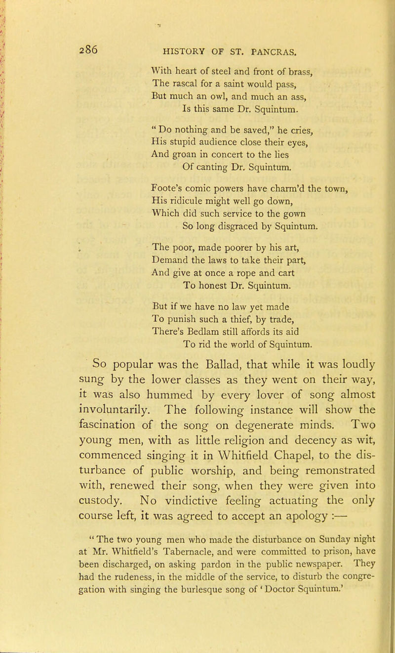 With heart of steel and front of brass, The rascal for a saint would pass, But much an owl, and much an ass, Is this same Dr. Squintum.  Do nothing and be saved, he cries, His stupid audience close their eyes. And groan in concert to the lies Of canting Dr. Squintum. Foote's comic powers have charm'd the town, His ridicule might well go down. Which did such service to the gown So long disgraced by Squintum. The poor, made poorer by his art, Demand the laws to take their part, And give at once a rope and cart To honest Dr. Squintum. But if we have no law yet made To punish such a thief, by trade, There's Bedlam still affords its aid To rid the world of Squintum. So popular was the Ballad, that while it was loudly sung by the lower classes as they went on their way, it was also hummed by every lover of song almost involuntarily. The following instance will show the fascination of the song on degenerate minds. Two young men, with as little religion and decency as wit, commenced singing it in Whitfield Chapel, to the dis- turbance of pubHc worship, and being remonstrated with, renewed their song, when they were given into custody. No vindictive feeling actuating the only course left, it was agreed to accept an apology :—  The two young men who made the disturbance on Sunday night at Mr. Whitfield's Tabernacle, and were committed to prison, have been discharged, on asking pardon in the public newspaper. They had the rudeness, in the middle of the service, to disturb the congre- gation with singing the burlesque song of ' Doctor Squintum.'