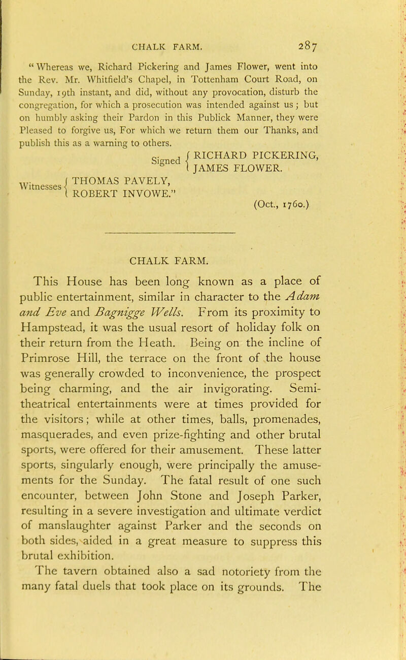 Whereas we, Richard Pickering and James Flower, went into the Rev. Mr. Whitfield's Chapel, in Tottenham Court Road, on Sunday, 19th instant, and did, without any provocation, disturb the congregation, for which a prosecution was intended against us ; but on humbly asking their Pardon in this Publick Manner, they were Pleased to forgive us, For which we return them our Thanks, and publish this as a warning to others. Si ned I RICHARD PICKERING, '^^ ( JAMES FLOWER. ( THOMAS PAVELY, Witnesses < ' I ROBERT INVOWE. (Oct., 1760.) CHALK FARM. This House has been long known as a place of public entertainment, similar in character to the Adam and Eve and Bagnigge Wells. From its proximity to Hampstead, it was the usual resort of holiday folk on their return from the Heath, Being on the incline of Primrose Hill, the terrace on the front of the house was generally crowded to inconvenience, the prospect being charming, and the air invigorating. Semi- theatrical entertainments were at times provided for the visitors; while at other times, balls, promenades, masquerades, and even prize-fighting and other brutal sports, were offered for their amusement. These latter sports, singularly enough, were principally the amuse- ments for the Sunday. The fatal result of one such encounter, between John Stone and Joseph Parker, resulting in a severe investigation and ultimate verdict of manslaughter against Parker and the seconds on both sides, aided in a great measure to suppress this brutal exhibition. The tavern obtained also a sad notoriety from the many fatal duels that took place on its grounds. The