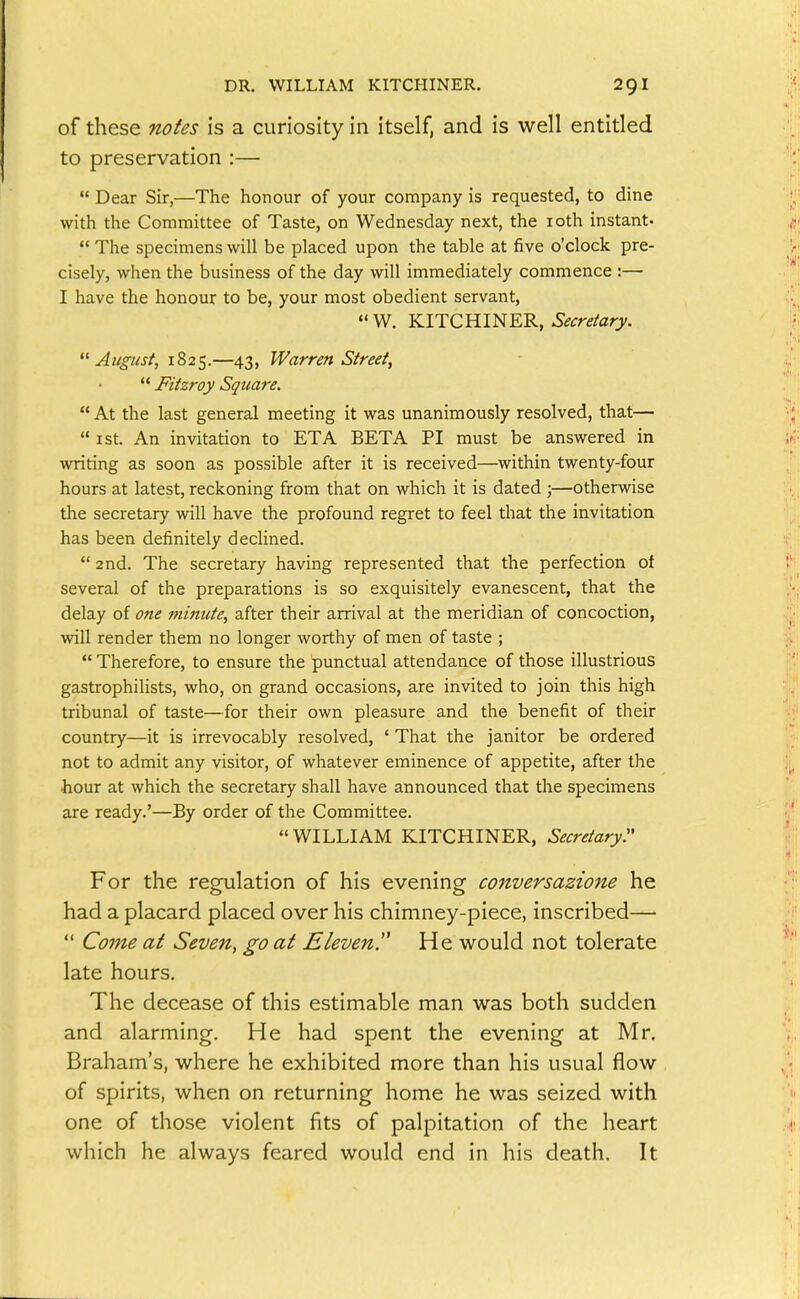 of these notes is a curiosity in itself, and is well entitled to preservation :—  Dear Sir,—The honour of your company is requested, to dine with the Committee of Taste, on Wednesday next, the loth instant-  The specimens will be placed upon the table at five o'clock pre- cisely, when the business of the day will immediately commence :— I have the honour to be, your most obedient servant, « W. KITCHINER, Secretary. August, 1825.—43, Warren Street,  Fitzroy Square.  At the last general meeting it was unanimously resolved, that—  I St. An invitation to ETA BETA PI must be answered in writing as soon as possible after it is received—within twenty-four hours at latest, reckoning from that on which it is dated ;—otherwise the secretary will have the profound regret to feel that the invitation has been definitely declined.  2nd. The secretary having represented that the perfection of several of the preparations is so exquisitely evanescent, that the delay of one minute, after their arrival at the meridian of concoction, will render them no longer worthy of men of taste ;  Therefore, to ensure the punctual attendance of those illustrious gastrophilists, who, on grand occasions, are invited to join this high tribunal of taste—for their own pleasure and the benefit of their country—it is irrevocably resolved, ' That the janitor be ordered not to admit any visitor, of whatever eminence of appetite, after the hour at which the secretary shall have announced that the specimens are ready.'—By order of the Committee.  WILLIAM KITCHINER, Secretary:' For the regulation of his evening conversazione he had a placard placed over his chimney-piece, inscribed—  Come at Seven, go at Eleven!' He would not tolerate late hours. The decease of this estimable man was both sudden and alarming. He had spent the evening at Mr. Braham's, where he exhibited more than his usual flow of spirits, when on returning home he was seized with one of those violent fits of palpitation of the heart which he always feared would end in his death. It