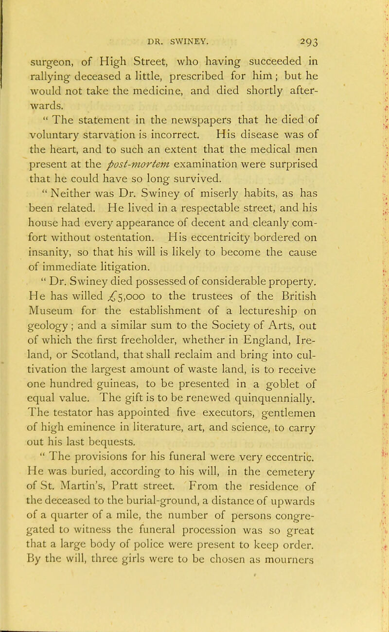 surgeon, of High Street, who having succeeded in rallying deceased a little, prescribed for him; but he would not take the medicine, and died shortly after- wards,  The statement in the newspapers that he died of voluntary starvation is incorrect. His disease was of the heart, and to such an extent that the medical men present at the post-mortem examination were surprised that he could have so long survived.  Neither was Dr. Swiney of miserly habits, as has been related. He lived in a respectable street, and his house had every appearance of decent and cleanly com- fort without ostentation. His eccentricity bordered on insanity, so that his will is likely to become the cause of immediate litigation.  Dr. Swiney died possessed of considerable property. He has willed ;^5,ooo to th-e trustees of the British Museum for the establishment of a lectureship on geology ; and a similar sum to the Society of Arts, out of which the first freeholder, whether in England, Ire- land, or Scotland, that shall reclaim and bring into cul- tivation the largest amount of waste land, is to receive one hundred guineas, to be presented in a goblet of equal value. The gift is to be renewed quinquennially. The testator has appointed five executors, gentlemen of high eminence in literature, art, and science, to carry out his last bequests.  The provisions for his funeral were very eccentric. He was buried, according to his will, in the cemetery of St. Martin's, Pratt street. From the residence of the deceased to the burial-ground, a distance of upwards of a quarter of a mile, the number of persons congre- gated to witness the funeral procession was so great that a large body of police were present to keep order. By the will, three girls were to be chosen as mourners