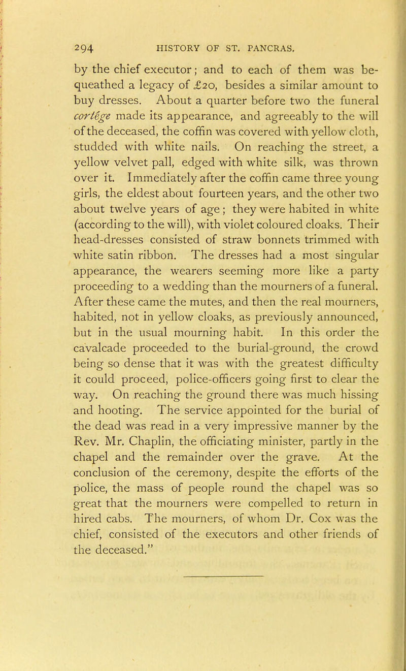 by the chief executor; and to each of them was be- queathed a legacy of £20, besides a similar amount to buy dresses. About a quarter before two the funeral cortege made its appearance, and agreeably to the will of the deceased, the coffin was covered with yellow cloth, studded with white nails. On reaching the street, a yellow velvet pall, edged with white silk, was thrown over it. Immediately after the coffin came three young girls, the eldest about fourteen years, and the other two about twelve years of age ; they were habited in white (according to the will), with violet coloured cloaks. Their head-dresses consisted of straw bonnets trimmed with white satin ribbon. The dresses had a most singular appearance, the wearers seeming more like a party proceeding to a wedding than the mourners of a funeral. After these came the mutes, and then the real mourners, habited, not in yellow cloaks, as previously announced, but in the usual mourning habit. In this order the cavalcade proceeded to the burial-ground, the crowd being so dense that it was with the greatest difficulty it could proceed, police-officers going first to clear the way. On reaching the ground there was much hissing and hooting. The service appointed for the burial of the dead was read in a very impressive manner by the Rev. Mr. Chaplin, the officiating minister, partly in the chapel and the remainder over the grave. At the conclusion of the ceremony, despite the efforts of the police, the mass of people round the chapel was so great that the mourners were compelled to return in hired cabs. The mourners, of whom Dr. Cox was the chief, consisted of the executors and other friends of the deceased.