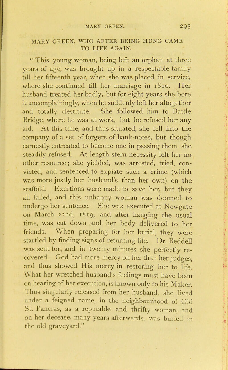 MARY GREEN. MARY GREEN, WHO AFTER BEING HUNG CAME TO LIFE AGAIN.  This young woman, being left an orphan at three years of age, was brought up in a respectable family till her fifteenth year, when she was placed in service, where she continued till her marriage in 1810. Her husband treated her badly, but for eight years she bore it uncomplainingly, when he suddenly left her altogether and totally destitute. She followed him to Battle Bridge, where he was at work, but he refused her any aid. At this time, and thus situated, she fell into the company of a set of forgers of bank-notes, but though earnestly entreated to become one in passing them, she steadily refused. At length stern necessity left her no other resource; she yielded, was arrested, tried, con- victed, and sentenced to expiate such a crime (which was more justly her husband's than her own) on the scaffold. Exertions were made to save her, but they all failed, and this unhappy woman was doomed to undergo her sentence. She was executed at Newgate on March 22nd, 1819, and after hanging the usual time, was cut down and her body delivered to her friends. When preparing for her burial, they were startled by finding signs of returning life. Dr. Beddell was sent for, and in twenty minutes she perfectly re- covered. God had more mercy on her than her judges, and thus showed His mercy in restoring her to life. What her wretched husband's feelings must have been on hearing of her execution, is known only to his Maker, Thus singularly released from her husband, she lived under a feigned name, in the neighbourhood of Old St. Pancras, as a reputable and thrifty woman, and on her decease, many years afterwards, was buried in the old graveyard.