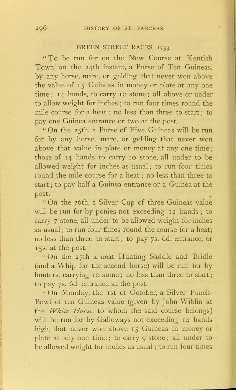 GREEN STREET RACES, 1733.  To be run for on the New Course at Kentish Town, on the 24th instant, a Purse of Ten Guineas, by any horse, mare, or gelding that never won above the value of 15 Guineas in money or plate at any one time ; 14 hands, to carry 10 stone; all above or under to allow weight for inches ; to run four times round the mile course for a heat; no less than three to start; to pay one Guinea entrance or two at the post,  On the 25th, a Purse of Five Guineas will be run for by any horse, mare, or gelding that never won above that value in plate or money at any one time; those of 14 hands to carry 10 stone, all under to be allowed weight for inches as usual; to run four times round the mile course for a heat; no less than three to start; to pay half a Guinea entrance or a Guinea at the post. ^  On the 26th, a Silver Cup of three Guineas value will be run for by ponies not exceeding 12 hands ; to carry 7 stone, all under to be allowed weight for inches as usual; to run four times round the course for a heat; no less than three to start; to pay 7s. 6d. entrance, or 15 s. at the post. On the 27th a neat Hunting Saddle and Bridle (and a Whip for the second horse) will be run for by hunters, carrying i o stone ; no less than three to start; to pay 7s. 6d. entrance at the post. On Monday, the ist of October, a Silver Punch- Bowl of ten Guineas value (given by John Wiblin at the White Horse, to whom the said course belongs) will be run for by Galloways not exceeding 14 hands high, that never won above 15 Guineas in money or plate at any one time ; to carry 9 stone; all under to be allowed weight for inches as usual ; to run four times