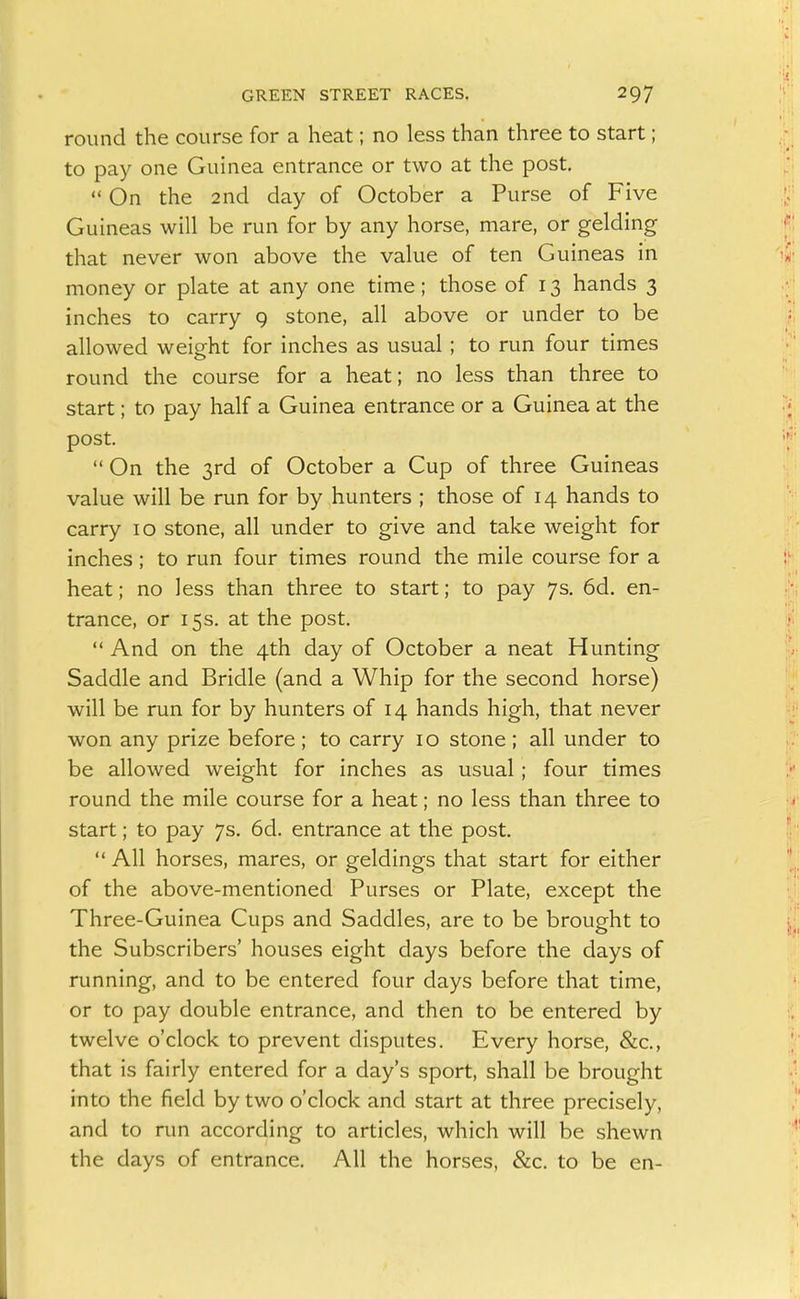 round the course for a heat; no less than three to start; to pay one Guinea entrance or two at the post,  On the 2nd day of October a Purse of Five Guineas will be run for by any horse, mare, or gelding that never won above the value of ten Guineas in money or plate at any one time; those of 13 hands 3 inches to carry 9 stone, all above or under to be allowed weight for inches as usual ; to run four times round the course for a heat; no less than three to start; to pay half a Guinea entrance or a Guinea at the post.  On the 3rd of October a Cup of three Guineas value will be run for by hunters ; those of 14 hands to carry 10 stone, all under to give and take weight for inches; to run four times round the mile course for a heat; no less than three to start; to pay 7s. 6d. en- trance, or 15s. at the post.  And on the 4th day of October a neat Hunting Saddle and Bridle (and a Whip for the second horse) will be run for by hunters of 14 hands high, that never won any prize before; to carry 10 stone; all under to be allowed weight for inches as usual; four times round the mile course for a heat; no less than three to start; to pay 7s. 6d. entrance at the post.  All horses, mares, or geldings that start for either of the above-mentioned Purses or Plate, except the Three-Guinea Cups and Saddles, are to be brought to the Subscribers' houses eight days before the days of running, and to be entered four days before that time, or to pay double entrance, and then to be entered by twelve o'clock to prevent disputes. Every horse, &c., that is fairly entered for a day's sport, shall be brought into the field by two o'clock and start at three precisely, and to run according to articles, which will be shewn the days of entrance. All the horses, &c. to be en-