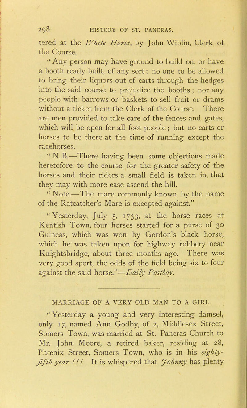 tered at the White Horse, by John Wiblin, Clerk of the Course.  Any person may have ground to build on, or have a booth ready built, of any sort; no one to be allowed to bring their liquors out of carts through the hedges into the said course to prejudice the booths ; nor any people with barrows or baskets to sell fruit or drams without a ticket from the Clerk of the Course. There are men provided to take care of the fences and gates, which will be open for all foot people; but no carts or horses to be there at the time of running except the racehorses.  N.B.—There having been some objections made heretofore to the course, for the greater safety of the horses and their riders a small field is taken in, that they may with more ease ascend the hill.  Note.—The mare commonly known by the name of the Ratcatcher's Mare is excepted against. Yesterday, July 5, 1733, at the horse races at Kentish Town, four horses started for a purse of 30 Guineas, which was won by Gordon's black horse, which he was taken upon for highway robbery near Knightsbridge, about three months ago. There was very good sport, the odds of the field being six to four against the said horse.—Daily Postboy. MARRIAGE OF A VERY OLD MAN TO A GIRL.  Yesterday a young and very interesting damsel, only 17, named Ann Godby, of 2, Middlesex Street, Somers Town, was married at St. Pancras Church to Mr. John Moore, a retired baker, residing at 28, Phoenix Street, Somers Town, who is in his eighty- fifth year !!! It is whispered that Johnny has plenty