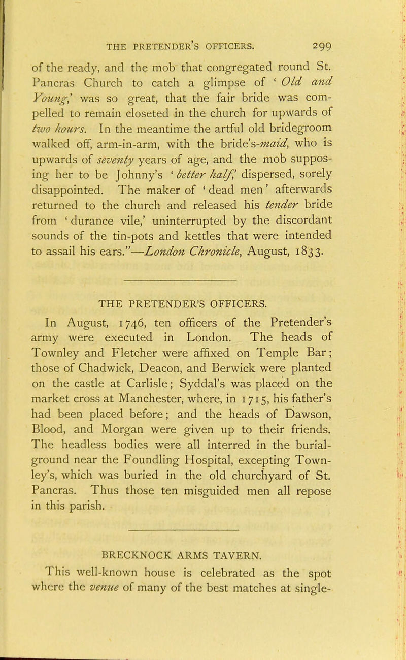 of the ready, and the mob that congregated round St. Pancras Church to catch a ghmpse of ' Old and Young^ was so great, that the fair bride was com- pelled to remain closeted in the church for upwards of hvo hours. In the meantime the artful old bridegroom walked off, arm-in-arm, with the hnd^s-maid, who is upwards of seventy years of age, and the mob suppos- ing her to be Johnny's ' better half,' dispersed, sorely disappointed. The maker of ' dead men' afterwards returned to the church and released his tender bride from ' durance vile,' uninterrupted by the discordant sounds of the tin-pots and kettles that were intended to assail his ears.—London Chronicle, August, 1833. THE PRETENDER'S OFFICERS. In August, 1746, ten officers of the Pretender's army were executed in London. The heads of Townley and Fletcher were affixed on Temple Bar; those of Chadwick, Deacon, and Berwick were planted on the castle at Carlisle; Syddal's was placed on the market cross at Manchester, where, in 1715, his father's had been placed before; and the heads of Dawson, Blood, and Morgan were given up to their friends. The headless bodies were all interred in the burial- ground near the Foundling Hospital, excepting Town- ley's, which was buried in the old churchyard of St. Pancras. Thus those ten misguided men all repose in this parish. BRECKNOCK ARMS TAVERN. This well-known house is celebrated as the spot where the venue of many of the best matches at single-