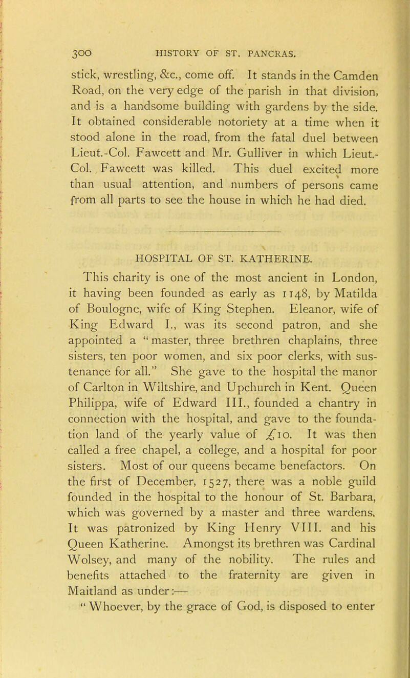 Stick, wrestling, &c., come off. It stands in the Camden Road, on the very edge of the parish in that division, and is a handsome building with gardens by the side. It obtained considerable notoriety at a time when it stood alone in the road, from the fatal duel between Lieut.-Col. Fawcett and Mr. Gulliver in which Lieut- Col. Fawcett was killed. This duel excited more than usual attention, and numbers of persons came from all parts to see the house in which he had died. HOSPITAL OF ST. KATHERINE. This charity is one of the most ancient in London, it having been founded as early as IT48, by Matilda of Boulogne, wife of King Stephen. Eleanor, wife of King Edward I., was its second patron, and she appointed a  master, three brethren chaplains, three sisters, ten poor women, and six poor clerks, with sus- tenance for all. She gave to the hospital the manor of Carlton in Wiltshire, and Upchurch in Kent. Queen Philippa, wife of Edward III., founded a chantry in connection with the hospital, and gave to the founda- tion land of the yearly value of ^10. It Was then called a free chapel, a college, and a hospital for poor sisters. Most of our queens became benefactors. On the first of December, 1527, there was a noble guild founded in the hospital to the honour of St. Barbara, which was governed by a master and three wardens. It was patronized by King Henry VIII. and his Queen Katherine. Amongst its brethren was Cardinal Wolsey, and many of the nobility. The rules and benefits attached to the fraternity are given in Maitland as under:—  Whoever, by the grace of God, is disposed to enter