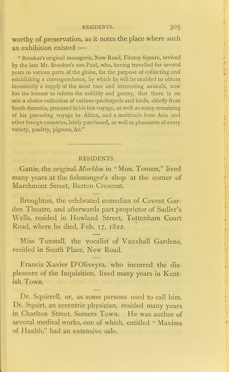 worthy of preservation, as it notes the place where such an exhibition existed :—  Brookes's original menagerie, New Road, Fitzroy Square, revived by the late Mr. Brookes's son Paul, who, having travelled for several years to various parts of the globe, for the purpose of collecting and establishing a correspondence, by which he will be enabled to obtain incessantly a supply of the most rare and interesting animals, now has the honour to inform the nobility and gentry, that there is on sale a choice collection of curious quadrupeds and birds, chiefly from South America, procured in his last voyage, as well as many remaining of his preceding voyage to Africa, and a multitude from Asia and other foreign countries, lately purchased, as well as pheasants of every variety, poultry, pigeons, «Szc. RESIDENTS. Gattie, the origmal MorSku in Mon. Tonson, Hved many years at the fishmonger's shop at the corner of Marchmont Street, Burton Crescent. Broughton, the celebrated comedian of Covent Gar- den Theatre, and afterwards part proprietor of Sadler's Wells, resided in Howland Street, Tottenham Court Road, where he died, Feb. 17, 1822. Miss Tunstall, the vocalist of Vauxhall Gardens, resided in South Place, New Road. Francis Xavier D'Oliveyra, who incurred the dis- pleasure of the Inquisition, lived many years in Kent- ish Town. Dr. Squirrell, or, as some persons used to call him, Dr. Squirt, an eccentric physician, resided many years in Charlton Street, Somers Town. He was author of several medical works, one of which, entitled  Maxims of Health, had an extensive sale.