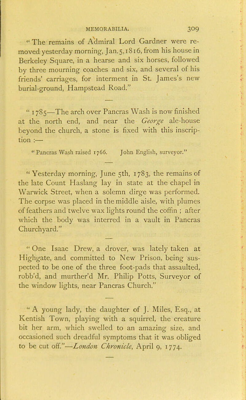The remains of Aclmiral Lord Gardner were re- moved yesterday morning, Jan.5,1816, from his house in Berkeley Square, in a hearse and six horses, followed by three mourning coaches and six, and several of his friends' carriages, for interment in St. James's new burial-ground, Hampstead Road.  1785—The arch over Pancras Wash is now finished at the north end, and near the George ale-house beyond the church, a stone is fixed with this inscrip- tion :— Pancras Wash raised 1766. John English, surveyor.  Yesterday morning, June 5th, 1783, the remains of the late Count Haslang lay in state at the chapel in Warwick Street, when a solemn dirge was performed. The corpse was placed in the middle aisle, with plumes of feathers and twelve wax lights round the coffin ; after which the body was interred in a vault in Pancras Churchyard.  One Isaac Drew, a drover, was lately taken at Highgate, and committed to New Prison, being sus- pected to be one of the three foot-pads that assaulted, robb'd, and murther'd Mr. Philip Potts, Surveyor of the window lights, near Pancras Church. '* A young lady, the daughter of J. Miles, Esq., at Kentish Town, playing with a squirrel, the creature bit her arm, which swelled to an amazing size, and occasioned such dreadful symptoms that it was obliged to be cut off.—London Chronicle, April 9, 1774.