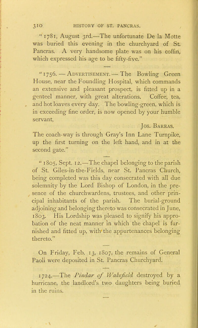 1781, August 3rd.—The unfortunate De la Motte was buried this evening in the churchyard of St. Pancras. A very handsome plate was on his coffin, which expressed his age to be fifty-five.  1756. — Advertisement. — The Bowling Green House, near the Foundling Hospital, which commands an extensive and pleasant prospect, is fitted up in a genteel manner, with great alterations. Coffee, tea, , and hot loaves every day. The bowling-green, which is in exceeding fine order, is now opened by your humble servant, Jos. Barras. The coach-way is through Gray's Inn Lane Turnpike, up the first turning on the left hand, and in at the second gate.  1805, Sept. 12.—The chapel belonging to the parish of St. Giles-in-the-Fields, near St. Pancras Church, being completed was this day consecrated with all due solemnity by the Lord Bishop of London, in the pre- sence of the churchwardens, trustees, and other prin- cipal inhabitants of the parish. The burial-ground adjoining and belonging thereto was consecrated in June, 1803. His Lordship was pleased to signify his appro- bation of the neat manner in which the chapel is fur- nished and fitted up, with the appurtenances belonging thereto. On Friday, Feb. 13, 1807, the remains of General Paoli were deposited in St. Pancras Churchyard. 1724.—The Pindar of Wakefield destroyed by a hurricane, the landlord's two daughters being buried in the ruins.