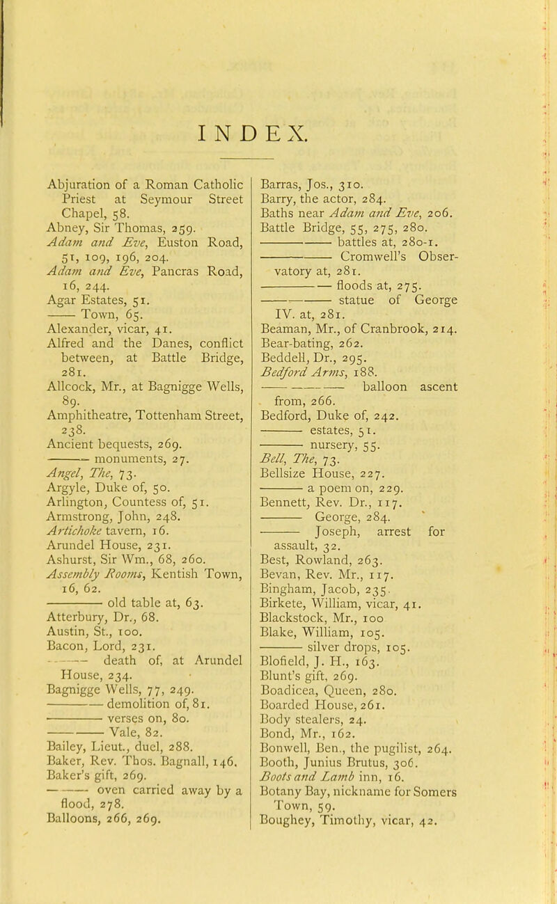 INDEX. Abjuration of a Roman Catholic Priest at Seymour Street Chapel, 58. Abney, Sir Thomas, 259. Adam and Eve, Euston Road, 51, 109, 196, 204. Adam and Eve, Pancras Road, 16, 244. Agar Estates, 51. Town, 65. Alexander, vicar, 41. Alfred and the Danes, conflict between, at Battle Bridge, 281. Allcock, Mr., at Bagnigge Wells, 89. Amphitheatre, Tottenham Street, 238. Ancient bequests, 269. monuments, 27. Angel, The, 73. Argyle, Duke of, 50. Arlington, Countess of, 51. Armstrong, John, 248. Artichoke t2iY&xn, 16. Arundel House, 231. Ashurst, Sir Wm., 68, 260. Assembly Fooms, Kentish Town, 16, 62. old table at, 63. Atterbury, Dr., 68. Austin, St., TOO. Bacon, Lord, 231. death of, at Arundel House, 234. Bagnigge Wells, 77, 249. demolition of, 81. • verses on, 80. Vale, 82. Bailey, Lieut., duel, 288. Baker, Rev. Thos. Bagnall, 146. Baker's gift, 269. oven carried away by a flood, 278. Balloons, 266, 269. Barras, Jos., 310. Barry, the actor, 284. Baths near Adam and Eve, 206. Battle Bridge, 55, 275, 280. battles at, 280-1. Cromwell's Obser- vatory at, 281. floods at, 275. statue of George IV. at, 281. Beaman, Mr., of Cranbrook, 214. Bear-bating, 262. Beddell, Dr., 295. Bedford Arms, 188. balloon ascent from, 266. Bedford, Duke of, 242. estates, 51. nursery, 55. Bell, The, 73. Bellsize House, 227. a poem on, 229. Bennett, Rev. Dr., 117. George, 284. Joseph, arrest for assault, 32. Best, Rowland, 263. Bevan, Rev. Mr., 117. Bingham, Jacob, 235. Birkete, William, vicar, 41. Blackstock, Mr., 100 Blake, William, 105. silver drops, 105. Blofield, J. H., 163. Blunt's gift, 269. Boadicea, Queen, 280. Boarded House, 261. Body stealers, 24. Bond, Mr., 162. Bonwell, Ben., the pugilist, 264. Booth, Junius Brutus, 306. Boots and Lamb inn, 16. Botany Bay, nickname for Somers Town, 59. Boughey, Timothy, vicar, 42.