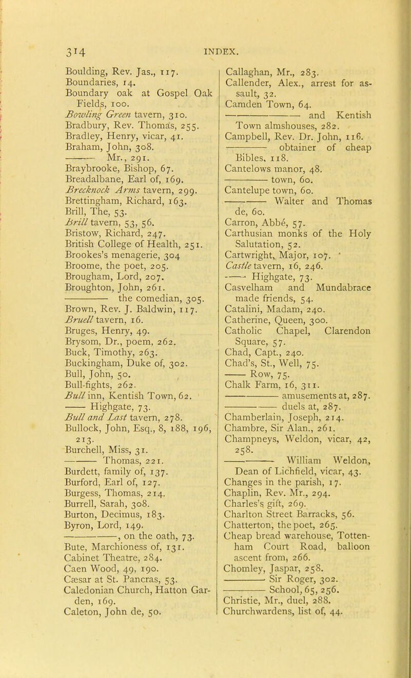 Boiilding, Rev. Jas., 117. Boundaries, 14. Boundary oak at Gospel Oak Fields, 100. Bowliiig Green tavern, 310. Bradbury, Rev. Thomals, 255. Bradley, Henry, vicar, 41. Braham, John, 308. Mr., 291. Braybrooke, Bishop, 67. Breadalbane, Earl of, 169. Brechiock Anns ta.vem, 299. Brettingham, Richard, 163. Brill, The, 53. jbrt// tavern, 53, 56. Bristow, Richard, 247. British College of Health, 251. Brookes's menagerie, 304 Broome, the poet, 205. Brougham, Lord, 207. Broughton, John, 261. the comedian, 305. Brown, Rev. J. Baldwin, 117. Bruell tavern, 16. Bruges, Henry, 49. Brysom, Dr., poem, 262. Buck, Timothy, 263. Buckingham, Duke of, 302. Bull, John, 50. Bull-fights, 262. Bull inn, Kentish Town, 62. Highgate, 73. Bull and Last tavern, 278. Bullock, John, Esq., 8, i88, 196, 213. Burchell, Miss, 31. Thomas, 221. Burdett, family of, 137. Burford, Earl of, 127. Burgess, Thomas, 214. Burrell, Sarah, 308. Burton, Decimus, 183. Byron, Lord, 149. , on the oath, 73. Bute, Marchioness of, 131. Cabinet Theatre, 284. Caen Wood, 49, 190. Caesar at St. Pancras, 53. Caledonian Church, Hatton Gar- den, 169. Caleton, John de, 50. Callaghan, Mr., 283. Callender, Alex., arrest for as- sault, 32. Camden Town, 64. and Kentish Town almshouses, 282. Campbell, Rev. Dr. John, 116. obtainer of cheap Bibles, 118. Cantelows manor, 48. town, 60. Cantelupe town, 60. Walter and Thomas de, 60. Carron, Abbe, 57. Carthusian monks of the Holy Salutation, 52. Cartwright, Major, 107. ' Caj//<? tavern, 16, 246. Highgate, 73. Casvelham and Mundabrace made friends, 54. Catalini, Madam, 240. Catherine, Queen, 300. Catholic Chapel, Clarendon Square, 57. Chad, Capt, 240. Chad's, St., Well, 75. Row, 75. Chalk Farm, 16, 311. amusements at, 287. duels at, 287. Chamberlain, Joseph, 214. Chambre, Sir Alan., 261. Champneys, Weldon, vicar, 42, 258. William Weldon, Dean of Lichfield, vicar, 43. Changes in the parish, 17. Chaplin, Rev. Mr., 294. Charles's gift, 269. Charlton Street Barracks, 56. Chatterton, the poet, 265. Cheap bread warehouse, Totten- ham Court Road, balloon ascent from, 266. Chomley, Jaspar, 258. • Sir Roger, 302. School, 65, 256. Christie, Mr., duel, 288. Churchwardens, list of, 44.