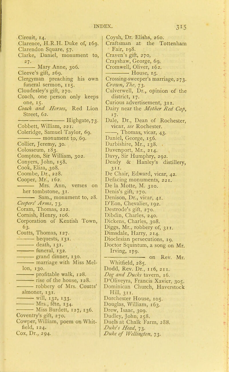 1 INDEX, Circuit, 14. Clarence, H.R.H. Duke of, 169. Clarendon Square, 57. Clarke, Daniel, monument to, 27. Mary Anne, 306. Cleeve's gift, 269. Clergyman preaching his own funeral sermon, 115. Cloudesley's gift, 270. Coach, one person only keeps one, 15. Coach and Horses, Red Lion Street, 62. Highgate,73. Cobbett, William, 221. Coleridge, Samuel Taylor, 69. monument to, 69. Collier, Jeremy, 30. Colosseum, 183. Compton, Sir William, 302. Conyers, John, 158. Cook, Eliza, 308. Coombe, Dr., 228. Cooper, Mr., 162. Mrs. Ann, verses on her tombstone, 31. Sam., monument to, 28. Coopers^ Arms, 73. Coram, Thomas, 222. Cornish, Henry, 106. Corporation of Kentish Town, 63. Coutts, Thomas, 127. bequests, 131. death, 131, funeral, 132. grand dinner, 130. marriage with Miss Mel- lon, 130. profitable walk, 128. rise of the house, 128. robbery of Mrs. Coutts' almoner, 131. will, 132, 133. Mrs., f^te, 134. Miss Burdett, 127, 136. Coventry's gift, 270. Cowper, William, poem on Whit- field, 124. Cox, Dr., 294. Coysh, Dr. EHsha, 260. Craftsman at the Tottenham Fair, 198. Craven's gift, 270, Crayshaw, George, 69. Cromwell, Oliver, 162. House, 15. Crossing-sweeper's marriage, 273. Crown, The, 73. Culverwell, Dr., opinion of the district, 17. Curious advertisement, 311. Dairy near the Mother Red Cap, n- Dale, Dr., Dean of Rochester, vicar, see Rochester. , Thomas, vicar, 43. Daniel, George, 156. Darbishire, Mr., 138. , Davenport, Mr., 214. , Davy, Sir Humphry, 292. Deady & Hanley's distillery, 311- De Chair, Edward, vicar, 42. Defacing monuments, 221. De la Motte, M. 310. Denis's gift, 270. Denison, Dr., vicar, 41. D'Eon, Chevalier, 192. Destrode's gift, 270. Dibdin, Charles, 240. Dickens, Charles, 308. Diggs, Mr., robbery of, 311. Dimsdale, Harry, 214. Dioclesian persecutions, 19. Doctor Squintum, a song on Mr. Irving, 179. on Rev. Mr, Whitfield, 285. Dodd, Rev. Dr., 116, 211. jDog and Ducks tavern, 16. D'OHveyra, Francis Xavier, 305. Dominican Church, Haverstock Hill, 311. Dorchester House, 105. Douglas, William, 163. Drew, Isaac, 309. Dudley, John, 258. Duels at Chalk Farm, 288. Duke's Head, 73. Duke of Wellington, 73.
