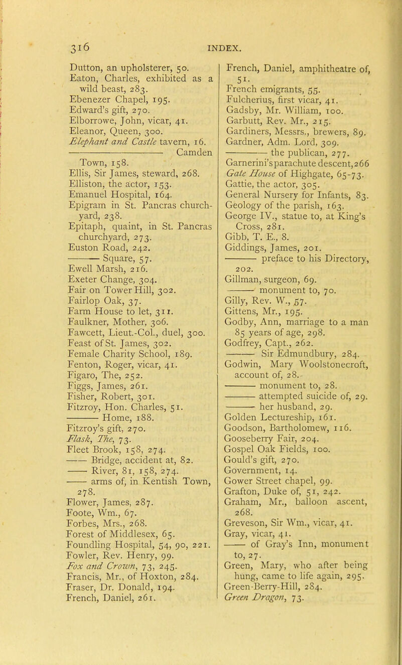 Diitton, an upholsterer, 50. Eaton, Charles, exhibited as a wild beast, 283. Ebenezer Chapel, 195. Edward's gift, 270. Elborrowe, John, vicar, 41. Eleanor, Queen, 300. Elephant a7id Cast/e ta.vem, 16. Camden Town, 158. ElHs, Sir James, steward, 268. Elliston, the actor, 153. Emanuel Hospital, 164. Epigram in St. Pancras church- yard, 238. Epitaph, quaint, in St. Pancras churchyard, 273. Euston Road, 242. ■ Square, 57. Ewell Marsh, 216. Exeter Change, 304. Fair on Tower Hill, 302. Fairlop Oak, 37. Farm House to let, 311. Faulkner, Mother, 306. Fawcett, Lieut.-Col., duel, 300. Feast of St. James, 302. Female Charity School, 189. Fenton, Roger, vicar, 41. Figaro, The, 252. Figgs, James, 261. Fisher, Robert, 301. Fitzroy, Hon. Charles, 51. Home, 188. Fitzroy's gift, 270. Flask, The, 73. Fleet Brook, 158, 274. Bridge, accident at, 82. River, 81, 158, 274. arms of, in Kentish Town, 278. Flower, James, 287. Foote, Wm., 67. Forbes, Mrs., 268. Forest of Middlesex, 65. Foundhng Hospital, 54, 90, 221. Fowler, Rev. Henry, 99. Fox and Crown, 73, 245. Francis, Mr., of Hoxton, 284. Fraser, Dr. Donald, 194. French, Daniel, 261. French, Daniel, amphitheatre of, 51- French emigrants, 55, Fulcheriu§, first vicar, 41. Gadsby, Mr. William, 100. Garbutt, Rev. Mr., 215. Gardiners, Messrs., brewers, 89. Gardner, Adm. Lord, 309. the pubhcan, 277. Garnerini'sparachute descent,266 Gate House of Highgate, 65-73. Gattie, the actor, 305. General Nursery for Infants, 83. Geology of the parish, 163. George IV., statue to, at King's Cross, 281. Gibb, T. E., 8. Giddings, James, 201. preface to his Directory, 202. Gillman, surgeon, 69. monument to, 70. Gilly, Rev. W., 57. Gittens, Mr., 195. Godby, Ann, marriage to a man 85 years of age, 298. Godfrey, Capt., 262. Sir Edmundbury, 284. Godwin, Mary Woolstonecroft, account of, 28.- monument to, 28. attempted suicide of, 29. her husband, 29. Golden Lectureship, 161. Goodson, Bartholomew, 116. Gooseberry Fair, 204. Gospel Oak Fields, 100. Gould's gift, 270. Government, 14. Gower Street chapel, 99. Grafton, Duke of, 51, 242. Graham, Mr., balloon ascent, 268. Greveson, Sir Wm., vicar, 41. Gray, vicar, 41. of Gray's Inn, monument to, 27. Green, Mary, who after being hung, came to life again, 295. Green-Berry-Hill, 284. Green Dragon, 73.